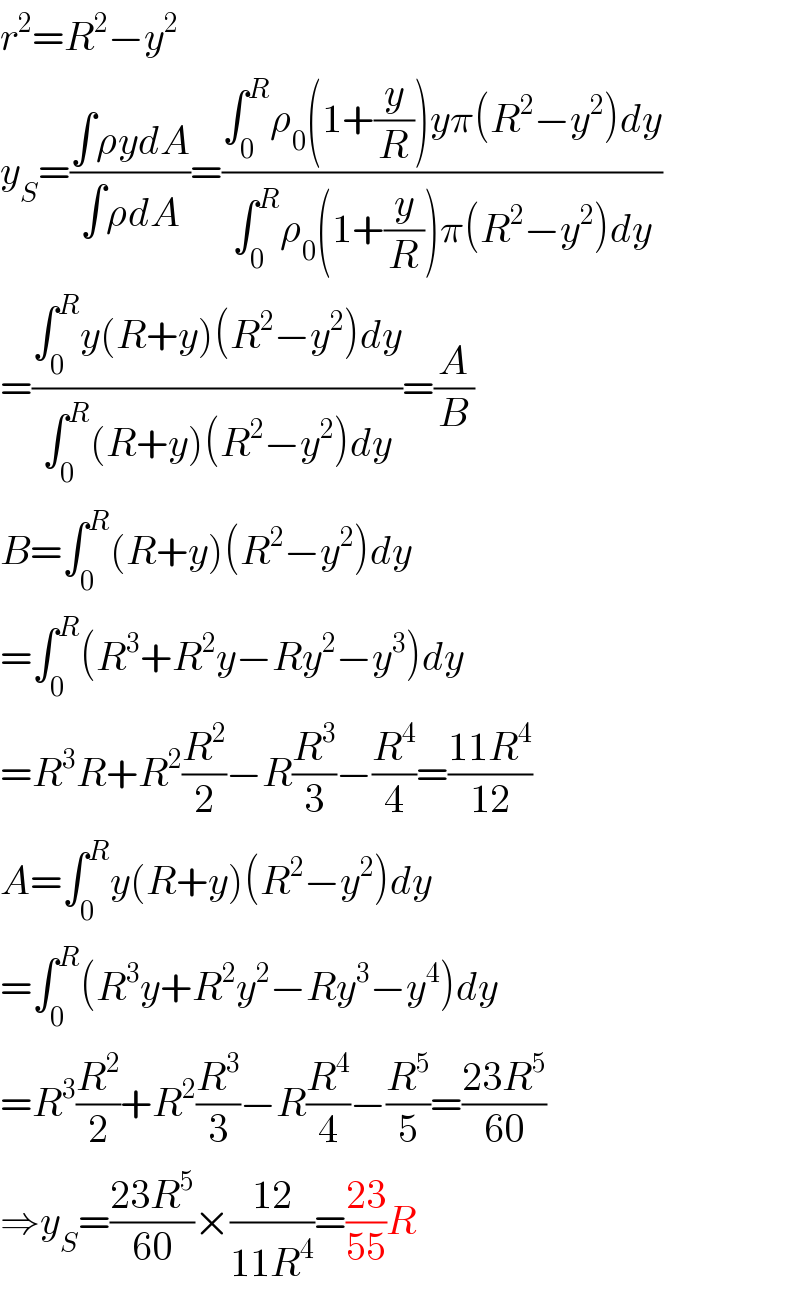 r^2 =R^2 −y^2   y_S =((∫ρydA)/(∫ρdA))=((∫_0 ^R ρ_0 (1+(y/R))yπ(R^2 −y^2 )dy)/(∫_0 ^R ρ_0 (1+(y/R))π(R^2 −y^2 )dy))  =((∫_0 ^R y(R+y)(R^2 −y^2 )dy)/(∫_0 ^R (R+y)(R^2 −y^2 )dy))=(A/B)  B=∫_0 ^R (R+y)(R^2 −y^2 )dy  =∫_0 ^R (R^3 +R^2 y−Ry^2 −y^3 )dy  =R^3 R+R^2 (R^2 /2)−R(R^3 /3)−(R^4 /4)=((11R^4 )/(12))  A=∫_0 ^R y(R+y)(R^2 −y^2 )dy  =∫_0 ^R (R^3 y+R^2 y^2 −Ry^3 −y^4 )dy  =R^3 (R^2 /2)+R^2 (R^3 /3)−R(R^4 /4)−(R^5 /5)=((23R^5 )/(60))  ⇒y_S =((23R^5 )/(60))×((12)/(11R^4 ))=((23)/(55))R  