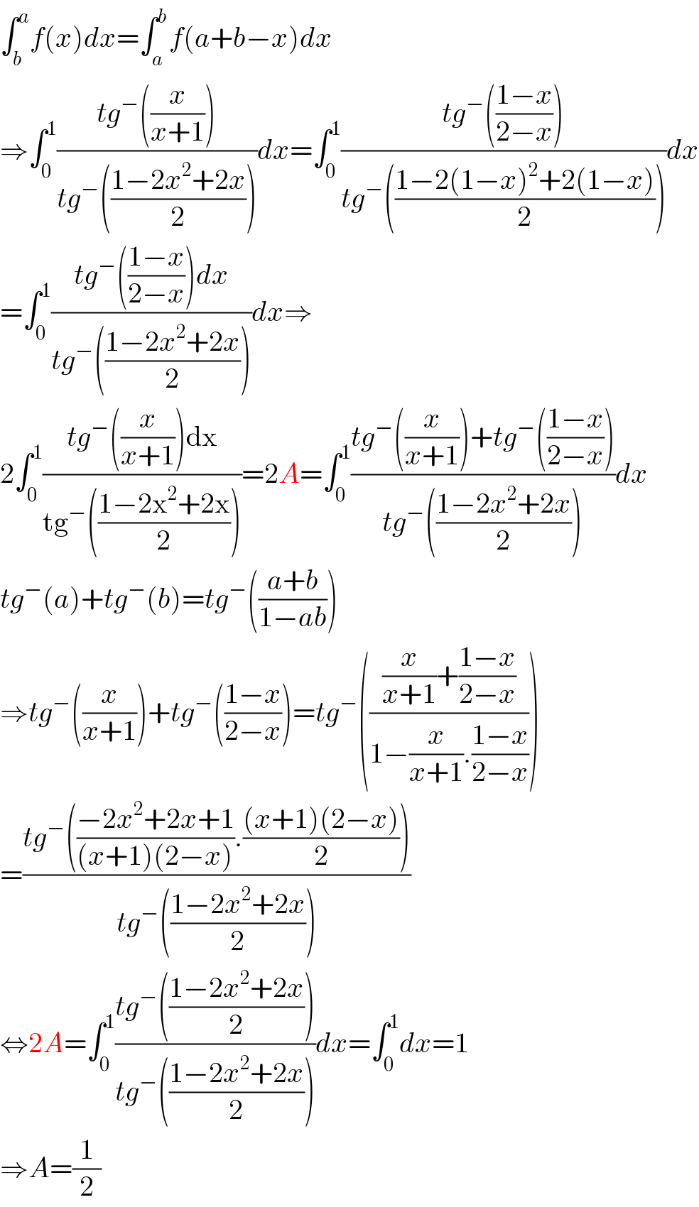 ∫_b ^a f(x)dx=∫_a ^b f(a+b−x)dx  ⇒∫_0 ^1 ((tg^− ((x/(x+1))))/(tg^− (((1−2x^2 +2x)/2))))dx=∫_0 ^1 ((tg^− (((1−x)/(2−x))))/(tg^− (((1−2(1−x)^2 +2(1−x))/2))))dx  =∫_0 ^1 ((tg^− (((1−x)/(2−x)))dx)/(tg^− (((1−2x^2 +2x)/2))))dx⇒  2∫_0 ^1 ((tg^− ((x/(x+1)))dx)/(tg^− (((1−2x^2 +2x)/2))))=2A=∫_0 ^1 ((tg^− ((x/(x+1)))+tg^− (((1−x)/(2−x))))/(tg^− (((1−2x^2 +2x)/2))))dx  tg^− (a)+tg^− (b)=tg^− (((a+b)/(1−ab)))  ⇒tg^− ((x/(x+1)))+tg^− (((1−x)/(2−x)))=tg^− ((((x/(x+1))+((1−x)/(2−x)))/(1−(x/(x+1)).((1−x)/(2−x)))))  =((tg^− (((−2x^2 +2x+1)/((x+1)(2−x))).(((x+1)(2−x))/2)))/(tg^− (((1−2x^2 +2x)/2))))  ⇔2A=∫_0 ^1 ((tg^− (((1−2x^2 +2x)/2)))/(tg^− (((1−2x^2 +2x)/2))))dx=∫_0 ^1 dx=1  ⇒A=(1/2)  