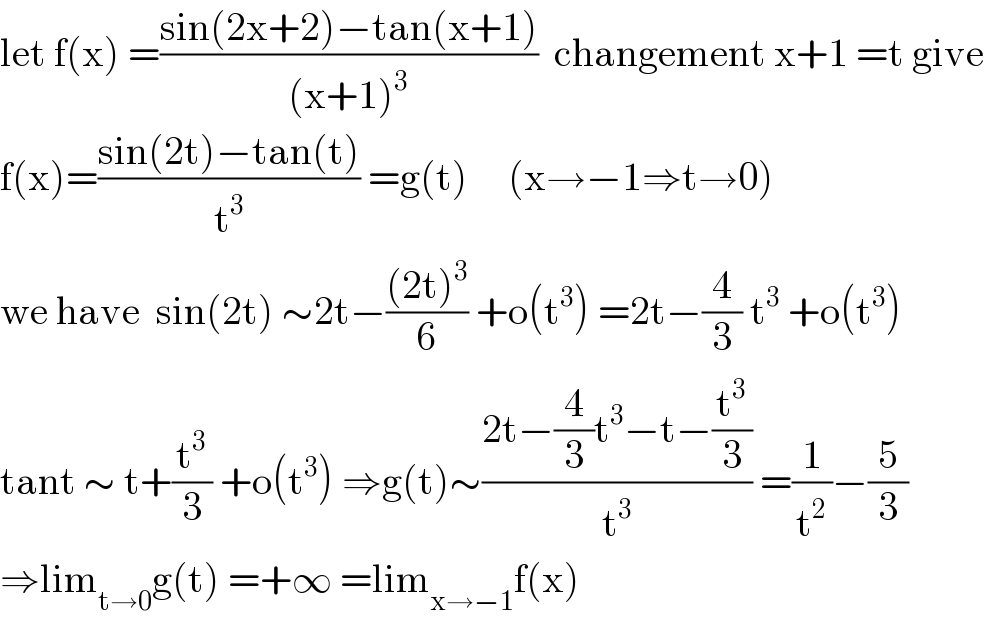 let f(x) =((sin(2x+2)−tan(x+1))/((x+1)^3 ))  changement x+1 =t give  f(x)=((sin(2t)−tan(t))/t^3 ) =g(t)     (x→−1⇒t→0)  we have  sin(2t) ∼2t−(((2t)^3 )/6) +o(t^3 ) =2t−(4/3) t^3  +o(t^3 )  tant ∼ t+(t^3 /3) +o(t^3 ) ⇒g(t)∼((2t−(4/3)t^3 −t−(t^3 /3))/t^3 ) =(1/t^2 )−(5/3)  ⇒lim_(t→0) g(t) =+∞ =lim_(x→−1) f(x)  