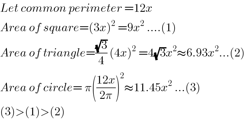 Let common perimeter =12x  Area of square=(3x)^2  =9x^2  ....(1)  Area of triangle=((√3)/4) (4x)^2  =4(√3)x^2 ≈6.93x^2 ...(2)  Area of circle= π(((12x)/(2π)))^2 ≈11.45x^2  ...(3)  (3)>(1)>(2)  