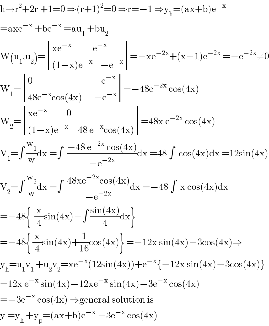 h→r^2 +2r +1=0 ⇒(r+1)^2 =0 ⇒r=−1 ⇒y_h =(ax+b)e^(−x)   =axe^(−x)  +be^(−x)  =au_1  +bu_2   W(u_1 ,u_2 )= determinant (((xe^(−x)            e^(−x) )),(((1−x)e^(−x)     −e^(−x) )))=−xe^(−2x) +(x−1)e^(−2x)  =−e^(−2x) ≠0  W_1 = determinant (((0                                    e^(−x) )),((48e^(−x) cos(4x)      −e^(−x) )))=−48e^(−2x)  cos(4x)  W_2 = determinant (((xe^(−x)           0)),(((1−x)e^(−x)      48 e^(−x) cos(4x))))=48x e^(−2x)  cos(4x)  V_1 =∫ (w_1 /w)dx =∫  ((−48 e^(−2x)  cos(4x))/(−e^(−2x) ))dx =48 ∫  cos(4x)dx =12sin(4x)  V_2 =∫ (w_2 /w)dx =∫  ((48xe^(−2x) cos(4x))/(−e^(−2x) ))dx =−48 ∫  x cos(4x)dx  =−48{  (x/4)sin(4x)−∫ ((sin(4x))/4)dx}  =−48{ (x/4)sin(4x)+(1/(16))cos(4x)} =−12x sin(4x)−3cos(4x)⇒  y_h =u_1 v_1  +u_2 v_2 =xe^(−x) (12sin(4x))+e^(−x) {−12x sin(4x)−3cos(4x)}  =12x e^(−x)  sin(4x)−12xe^(−x)  sin(4x)−3e^(−x)  cos(4x)  =−3e^(−x)  cos(4x) ⇒general solution is  y =y_h  +y_p =(ax+b)e^(−x)  −3e^(−x)  cos(4x)  