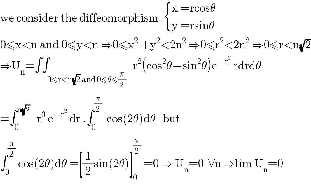 we consider the diffeomorphism   { ((x =rcosθ)),((y =rsinθ)) :}  0≤x<n and 0≤y<n ⇒0≤x^2  +y^2 <2n^2  ⇒0≤r^2 <2n^2  ⇒0≤r<n(√2)  ⇒U_n =∫∫_(0≤r<n(√2) and 0≤θ≤(π/2))   r^2 (cos^2 θ−sin^2 θ)e^(−r^2 )  rdrdθ  =∫_0 ^(n(√2))    r^3  e^(−r^2 )  dr .∫_0 ^(π/2)   cos(2θ)dθ   but   ∫_0 ^(π/2)  cos(2θ)dθ =[(1/2)sin(2θ)]_0 ^(π/2)  =0 ⇒ U_n =0  ∀n ⇒lim U_n =0  