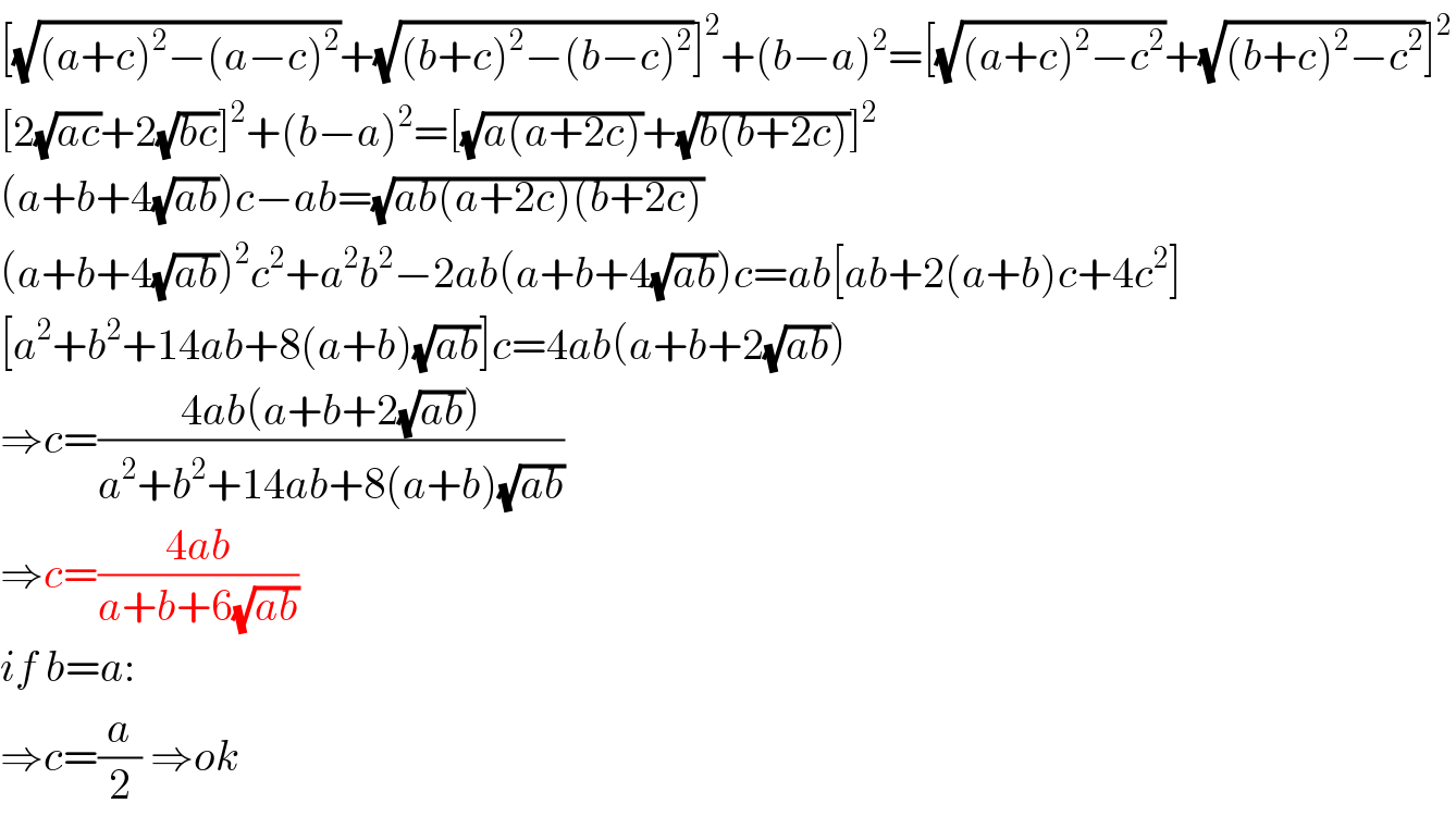 [(√((a+c)^2 −(a−c)^2 ))+(√((b+c)^2 −(b−c)^2 ))]^2 +(b−a)^2 =[(√((a+c)^2 −c^2 ))+(√((b+c)^2 −c^2 ))]^2   [2(√(ac))+2(√(bc))]^2 +(b−a)^2 =[(√(a(a+2c)))+(√(b(b+2c)))]^2   (a+b+4(√(ab)))c−ab=(√(ab(a+2c)(b+2c)))  (a+b+4(√(ab)))^2 c^2 +a^2 b^2 −2ab(a+b+4(√(ab)))c=ab[ab+2(a+b)c+4c^2 ]  [a^2 +b^2 +14ab+8(a+b)(√(ab))]c=4ab(a+b+2(√(ab)))  ⇒c=((4ab(a+b+2(√(ab))))/(a^2 +b^2 +14ab+8(a+b)(√(ab))))  ⇒c=((4ab)/(a+b+6(√(ab))))  if b=a:  ⇒c=(a/2) ⇒ok  