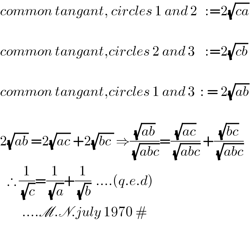 common tangant, circles 1 and 2   :=2(√(ca))    common tangant,circles 2 and 3    :=2(√(cb))     common tangant,circles 1 and 3  : = 2(√(ab))    2(√(ab)) =2(√(ac)) +2(√(bc )) ⇒((√(ab))/( (√(abc))))=((√(ac))/( (√(abc)))) +((√(bc))/( (√(abc))))     ∴ (1/( (√c)))=(1/( (√a)))+(1/( (√b)))  ....(q.e.d)           ....M.N.july 1970 #    
