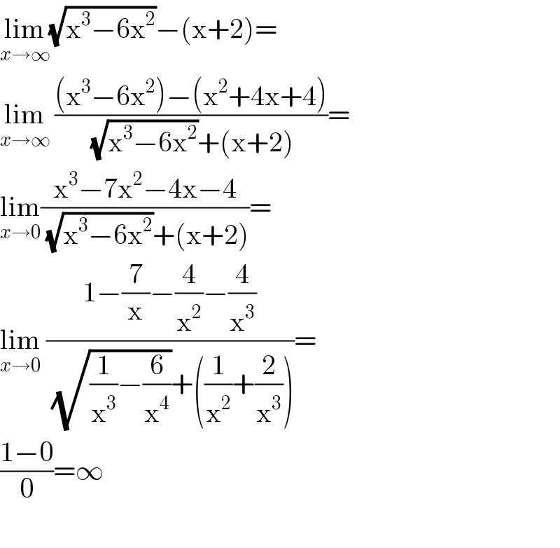 lim_(x→∞) (√(x^3 −6x^2 ))−(x+2)=  lim_(x→∞)  (((x^3 −6x^2 )−(x^2 +4x+4))/( (√(x^3 −6x^2 ))+(x+2)))=  lim_(x→0) ((x^3 −7x^2 −4x−4)/( (√(x^3 −6x^2 ))+(x+2)))=  lim_(x→0)  ((1−(7/x)−(4/x^2 )−(4/x^3 ))/( (√((1/x^3 )−(6/x^4 )))+((1/x^2 )+(2/x^3 ))))=  ((1−0)/0)=∞    