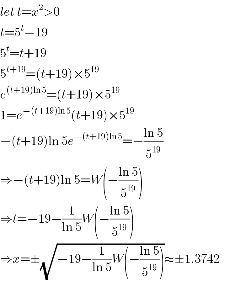 let t=x^2 >0  t=5^t −19  5^t =t+19  5^(t+19) =(t+19)×5^(19)   e^((t+19)ln 5) =(t+19)×5^(19)   1=e^(−(t+19)ln 5) (t+19)×5^(19)   −(t+19)ln 5e^(−(t+19)ln 5) =−((ln 5)/5^(19) )  ⇒−(t+19)ln 5=W(−((ln 5)/5^(19) ))  ⇒t=−19−(1/(ln 5))W(−((ln 5)/5^(19) ))  ⇒x=±(√(−19−(1/(ln 5))W(−((ln 5)/5^(19) ))))≈±1.3742  