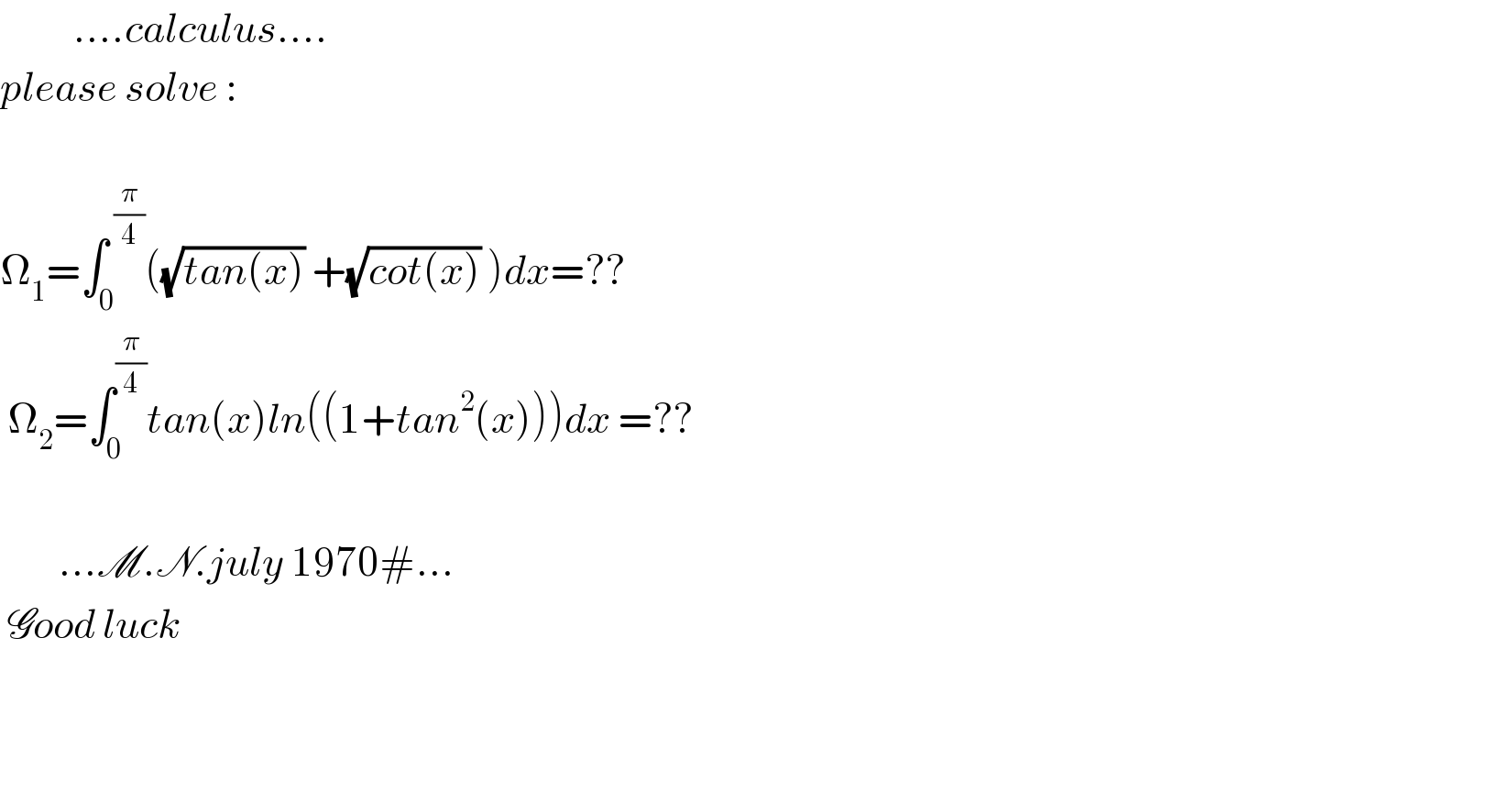           ....calculus....  please solve :    Ω_1 =∫_0 ^( (π/4)) ((√(tan(x))) +(√(cot(x))) )dx=??   Ω_2 =∫_0 ^(π/4) tan(x)ln((1+tan^2 (x)))dx =??              ...M.N.july 1970#...   Good luck      