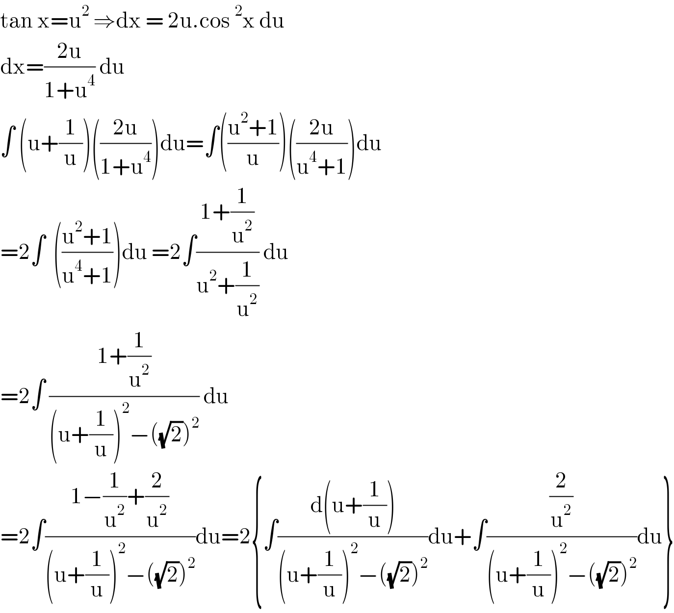 tan x=u^2  ⇒dx = 2u.cos^2 x du  dx=((2u)/(1+u^4 )) du   ∫ (u+(1/u))(((2u)/(1+u^4 )))du=∫(((u^2 +1)/u))(((2u)/(u^4 +1)))du  =2∫  (((u^2 +1)/(u^4 +1)))du =2∫((1+(1/u^2 ))/(u^2 +(1/u^2 ))) du  =2∫ ((1+(1/u^2 ))/((u+(1/u))^2 −((√2))^2 )) du   =2∫((1−(1/u^2 )+(2/u^2 ))/((u+(1/u))^2 −((√2))^2 ))du=2{∫((d(u+(1/u)))/((u+(1/u))^2 −((√2))^2 ))du+∫((2/u^2 )/((u+(1/u))^2 −((√2))^2 ))du}  