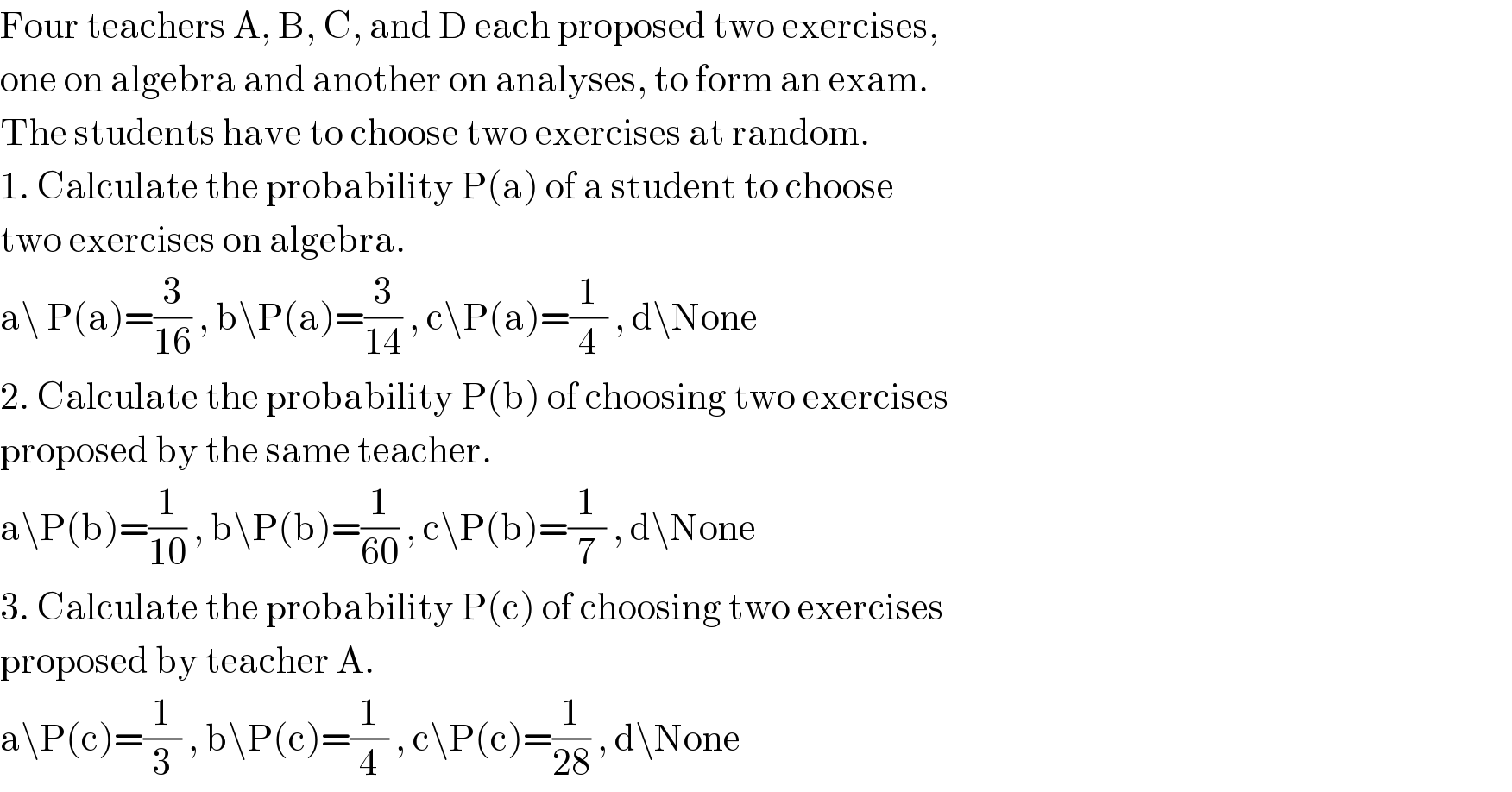 Four teachers A, B, C, and D each proposed two exercises,  one on algebra and another on analyses, to form an exam.  The students have to choose two exercises at random.  1. Calculate the probability P(a) of a student to choose  two exercises on algebra.  a\ P(a)=(3/(16)) , b\P(a)=(3/(14)) , c\P(a)=(1/4) , d\None  2. Calculate the probability P(b) of choosing two exercises  proposed by the same teacher.  a\P(b)=(1/(10)) , b\P(b)=(1/(60)) , c\P(b)=(1/7) , d\None  3. Calculate the probability P(c) of choosing two exercises  proposed by teacher A.  a\P(c)=(1/3) , b\P(c)=(1/4) , c\P(c)=(1/(28)) , d\None  