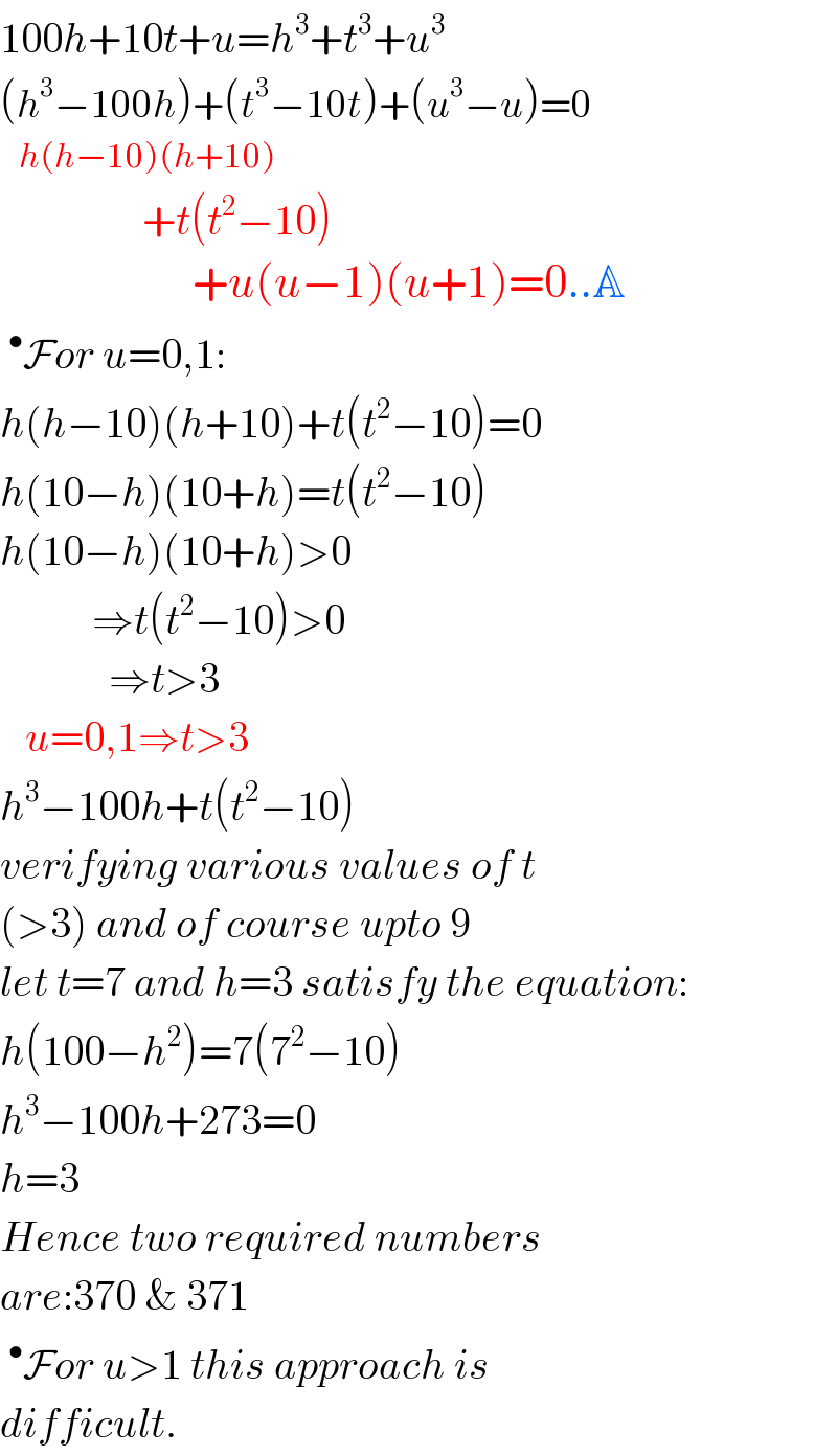 100h+10t+u=h^3 +t^3 +u^3   (h^3 −100h)+(t^3 −10t)+(u^3 −u)=0     h(h−10)(h+10)                   +t(t^2 −10)                         +u(u−1)(u+1)=0..A  ^• For u=0,1:  h(h−10)(h+10)+t(t^2 −10)=0  h(10−h)(10+h)=t(t^2 −10)  h(10−h)(10+h)>0             ⇒t(t^2 −10)>0               ⇒t>3     u=0,1⇒t>3  h^3 −100h+t(t^2 −10)  verifying various values of t  (>3) and of course upto 9  let t=7 and h=3 satisfy the equation:  h(100−h^2 )=7(7^2 −10)  h^3 −100h+273=0  h=3  Hence two required numbers  are:370 & 371  ^• For u>1 this approach is  difficult.  