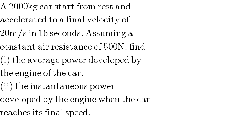 A 2000kg car start from rest and  accelerated to a final velocity of  20m/s in 16 seconds. Assuming a  constant air resistance of 500N, find  (i) the average power developed by  the engine of the car.  (ii) the instantaneous power  developed by the engine when the car  reaches its final speed.  