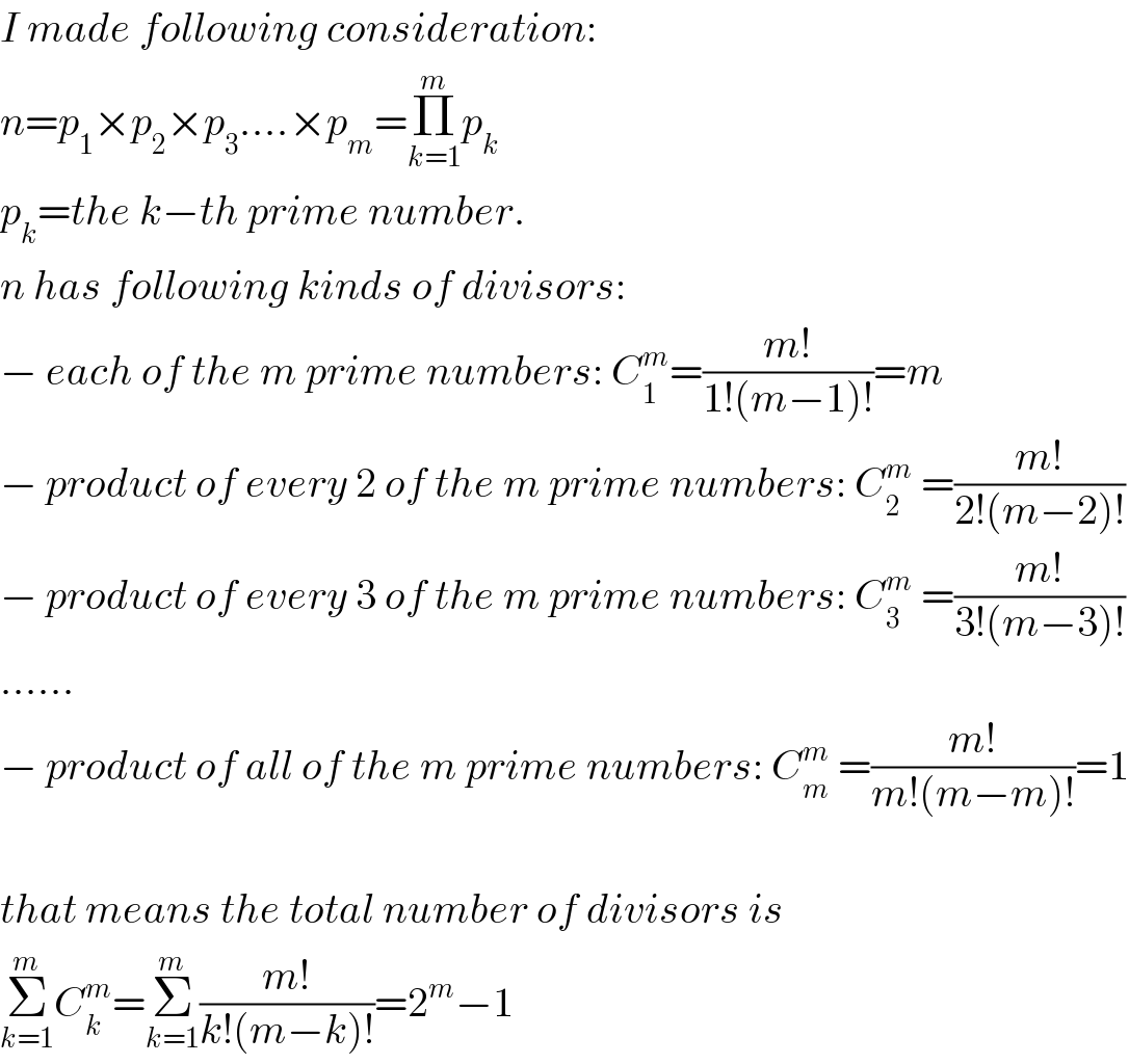 I made following consideration:  n=p_1 ×p_2 ×p_3 ....×p_m =Π_(k=1) ^m p_k   p_k =the k−th prime number.  n has following kinds of divisors:  − each of the m prime numbers: C_1 ^m =((m!)/(1!(m−1)!))=m  − product of every 2 of the m prime numbers: C_2 ^m  =((m!)/(2!(m−2)!))  − product of every 3 of the m prime numbers: C_3 ^m  =((m!)/(3!(m−3)!))  ......  − product of all of the m prime numbers: C_m ^m  =((m!)/(m!(m−m)!))=1    that means the total number of divisors is  Σ_(k=1) ^m C_k ^m =Σ_(k=1) ^m ((m!)/(k!(m−k)!))=2^m −1  