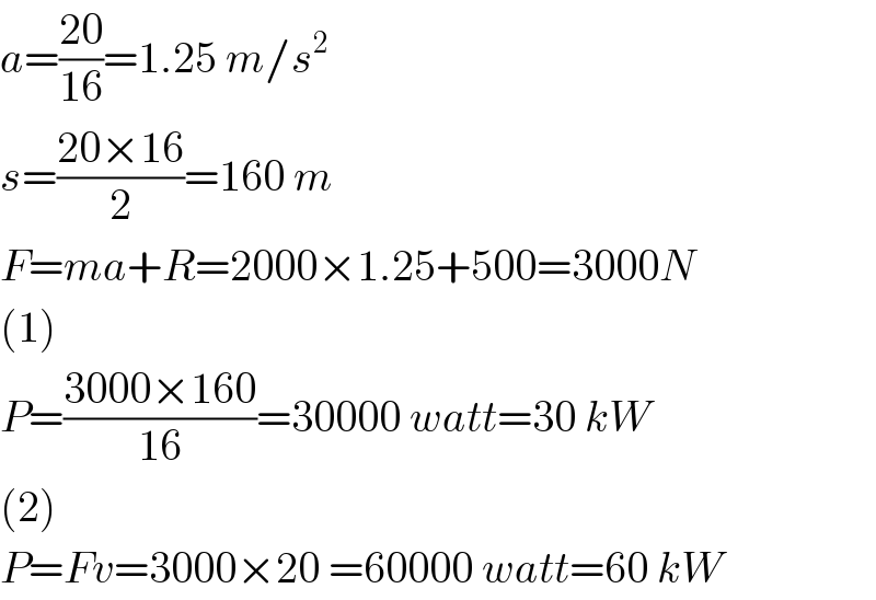 a=((20)/(16))=1.25 m/s^2   s=((20×16)/2)=160 m  F=ma+R=2000×1.25+500=3000N  (1)  P=((3000×160)/(16))=30000 watt=30 kW  (2)  P=Fv=3000×20 =60000 watt=60 kW  