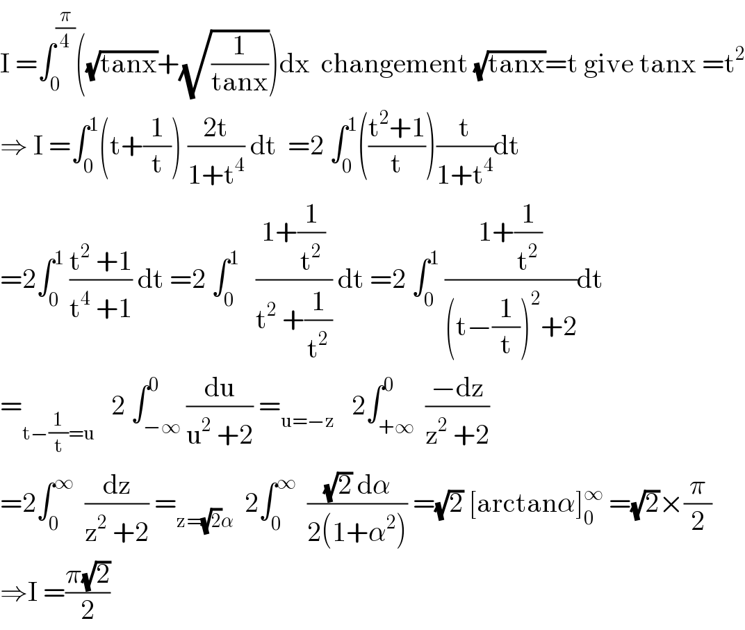 I =∫_0 ^(π/4) ((√(tanx))+(√(1/(tanx))))dx  changement (√(tanx))=t give tanx =t^2   ⇒ I =∫_0 ^1 (t+(1/t)) ((2t)/(1+t^4 )) dt  =2 ∫_0 ^1 (((t^2 +1)/t))(t/(1+t^4 ))dt  =2∫_0 ^1  ((t^2  +1)/(t^4  +1)) dt =2 ∫_0 ^1    ((1+(1/t^2 ))/(t^2  +(1/t^2 ))) dt =2 ∫_0 ^1  ((1+(1/t^2 ))/((t−(1/t))^2 +2))dt  =_(t−(1/t)=u)    2 ∫_(−∞) ^0 (du/(u^2  +2)) =_(u=−z)    2∫_(+∞) ^0  ((−dz)/(z^2  +2))  =2∫_0 ^∞   (dz/(z^2  +2)) =_(z=(√2)α)   2∫_0 ^∞   (((√2) dα)/(2(1+α^2 ))) =(√2) [arctanα]_0 ^∞  =(√2)×(π/2)  ⇒I =((π(√2))/2)  