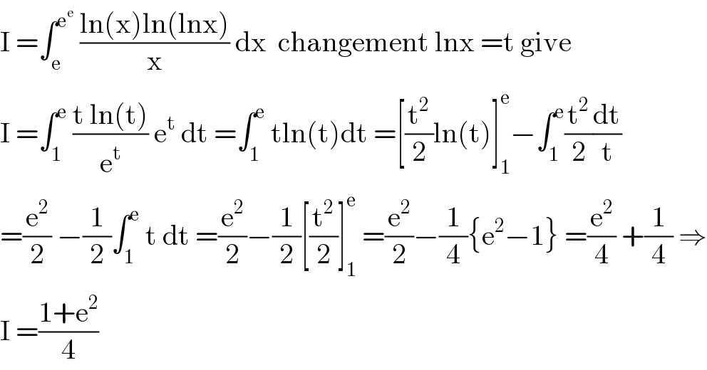 I =∫_e ^e^e   ((ln(x)ln(lnx))/x) dx  changement lnx =t give  I =∫_1 ^e  ((t ln(t))/e^t ) e^t  dt =∫_1 ^e  tln(t)dt =[(t^2 /2)ln(t)]_1 ^e −∫_1 ^e (t^2 /2)(dt/t)  =(e^2 /2) −(1/2)∫_1 ^e  t dt =(e^2 /2)−(1/2)[(t^2 /2)]_1 ^e  =(e^2 /2)−(1/4){e^2 −1} =(e^2 /4) +(1/4) ⇒  I =((1+e^2 )/4)  
