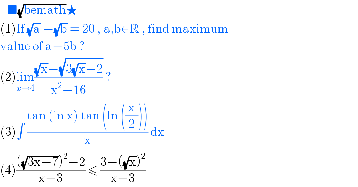    ■(√(bemath))★  (1)If (√a) −(√b) = 20 , a,b∈R , find maximum  value of a−5b ?  (2)lim_(x→4) (((√x)−(√(3(√x)−2)))/(x^2 −16)) ?  (3)∫ ((tan (ln x) tan (ln ((x/2))))/x) dx  (4)((((√(3x−7)))^2 −2)/(x−3)) ≤ ((3−((√x))^2 )/(x−3))  