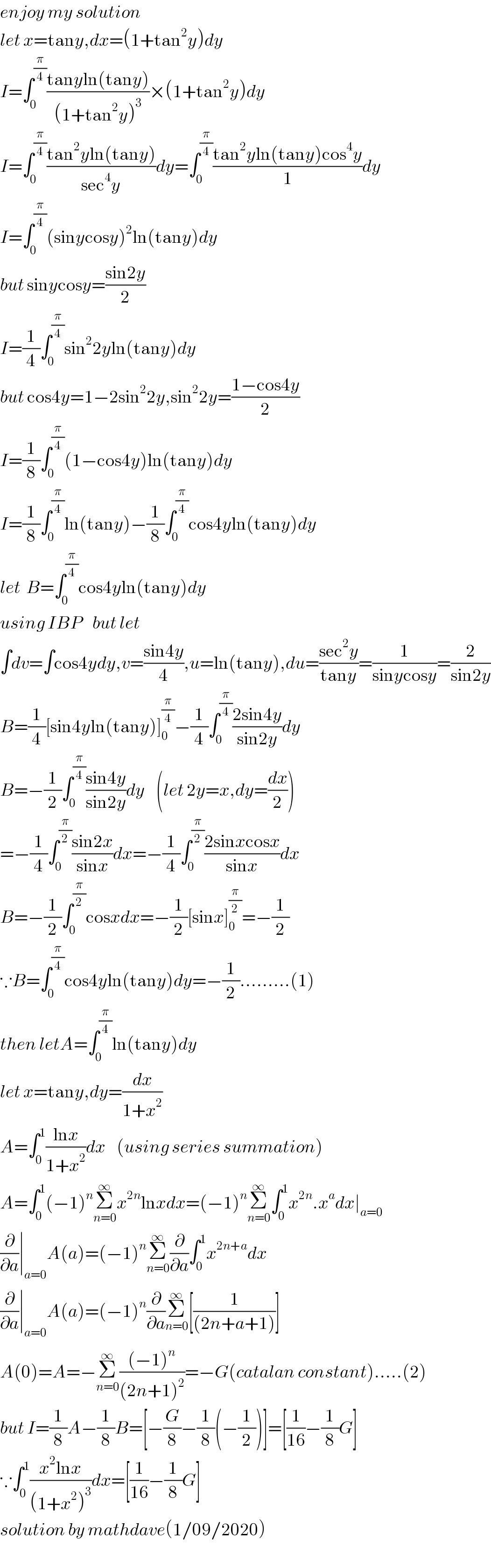 enjoy my solution   let x=tany,dx=(1+tan^2 y)dy  I=∫_0 ^(π/4) ((tanyln(tany))/((1+tan^2 y)^3 ))×(1+tan^2 y)dy  I=∫_0 ^(π/4) ((tan^2 yln(tany))/(sec^4 y))dy=∫_0 ^(π/4) ((tan^2 yln(tany)cos^4 y)/1)dy  I=∫_0 ^(π/4) (sinycosy)^2 ln(tany)dy  but sinycosy=((sin2y)/2)  I=(1/4)∫_0 ^(π/4) sin^2 2yln(tany)dy  but cos4y=1−2sin^2 2y,sin^2 2y=((1−cos4y)/2)  I=(1/8)∫_0 ^(π/4) (1−cos4y)ln(tany)dy  I=(1/8)∫_0 ^(π/4) ln(tany)−(1/8)∫_0 ^(π/4) cos4yln(tany)dy  let  B=∫_0 ^(π/4) cos4yln(tany)dy  using IBP    but let   ∫dv=∫cos4ydy,v=((sin4y)/4),u=ln(tany),du=((sec^2 y)/(tany))=(1/(sinycosy))=(2/(sin2y))  B=(1/4)[sin4yln(tany)]_0 ^(π/4) −(1/4)∫_0 ^(π/4) ((2sin4y)/(sin2y))dy  B=−(1/2)∫_0 ^(π/4) ((sin4y)/(sin2y))dy    (let 2y=x,dy=(dx/2))  =−(1/4)∫_0 ^(π/2) ((sin2x)/(sinx))dx=−(1/4)∫_0 ^(π/2) ((2sinxcosx)/(sinx))dx  B=−(1/2)∫_0 ^(π/2) cosxdx=−(1/2)[sinx]_0 ^(π/2) =−(1/2)  ∵B=∫_0 ^(π/4) cos4yln(tany)dy=−(1/2).........(1)  then letA=∫_0 ^(π/4) ln(tany)dy  let x=tany,dy=(dx/(1+x^2 ))  A=∫_0 ^1 ((lnx)/(1+x^2 ))dx    (using series summation)  A=∫_0 ^1 (−1)^n Σ_(n=0) ^∞ x^(2n) lnxdx=(−1)^n Σ_(n=0) ^∞ ∫_0 ^1 x^(2n) .x^a dx∣_(a=0)   (∂/∂a)∣_(a=0) A(a)=(−1)^n Σ_(n=0) ^∞ (∂/∂a)∫_0 ^1 x^(2n+a) dx  (∂/∂a)∣_(a=0) A(a)=(−1)^n (∂/∂a)Σ_(n=0) ^∞ [(1/((2n+a+1)))]  A(0)=A=−Σ_(n=0) ^∞ (((−1)^n )/((2n+1)^2 ))=−G(catalan constant).....(2)  but I=(1/8)A−(1/8)B=[−(G/8)−(1/8)(−(1/2))]=[(1/(16))−(1/8)G]  ∵∫_0 ^1 ((x^2 lnx)/((1+x^2 )^3 ))dx=[(1/(16))−(1/8)G]  solution by mathdave(1/09/2020)  
