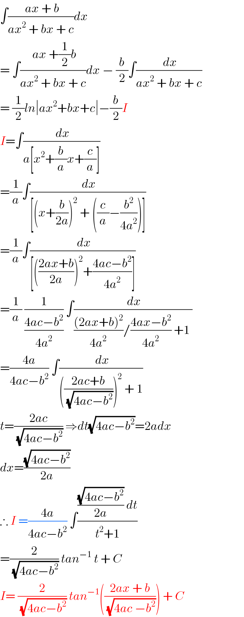 ∫(( ax + b)/(ax^2  + bx + c))dx  = ∫(( ax +(1/2)b)/(ax^2  + bx + c))dx − (b/2)∫(( dx)/(ax^2  + bx + c))  = (1/2)ln∣ax^2 +bx+c∣−(b/2)I  I=∫(( dx)/(a[x^2 +(b/a)x+(c/a)]))  =(1/a)∫(( dx)/([(x+(b/(2a)))^2  + ((c/a)−(b^2 /(4a^2 )))]))  =(1/a)∫(( dx)/([(((2ax+b)/(2a)))^2 +((4ac−b^2 )/(4a^2 ))]))  =(1/a) (1/((4ac−b^2 )/(4a^2 ))) ∫(( dx)/((((2ax+b)^2 )/(4a^2 ))/((4ax−b^2 )/(4a^2 )) +1 ))  =((4a)/(4ac−b^2 )) ∫(( dx)/((((2ac+b)/( (√(4ac−b^2 )))))^2  + 1))  t=((2ac)/( (√(4ac−b^2 )))) ⇒dt(√(4ac−b^2 ))=2adx  dx=((√(4ac−b^2 ))/(2a))  ∴ I =((4a)/(4ac−b^2 )) ∫((((√(4ac−b^2 ))/(2a)) dt)/(t^2 +1))  =(2/( (√(4ac−b^2 )))) tan^(−1)  t + C  I= (2/( (√(4ac−b^2 )))) tan^(−1) (((2ax + b)/( (√(4ac −b^2 ))))) + C  