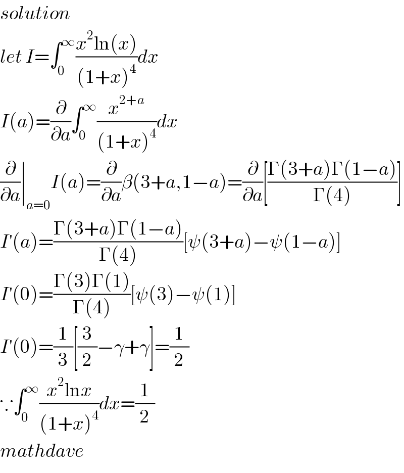 solution  let I=∫_0 ^∞ ((x^2 ln(x))/((1+x)^4 ))dx  I(a)=(∂/∂a)∫_0 ^∞ (x^(2+a) /((1+x)^4 ))dx  (∂/∂a)∣_(a=0) I(a)=(∂/∂a)β(3+a,1−a)=(∂/∂a)[((Γ(3+a)Γ(1−a))/(Γ(4)))]  I^′ (a)=((Γ(3+a)Γ(1−a))/(Γ(4)))[ψ(3+a)−ψ(1−a)]  I^′ (0)=((Γ(3)Γ(1))/(Γ(4)))[ψ(3)−ψ(1)]  I^′ (0)=(1/3)[(3/2)−γ+γ]=(1/2)  ∵∫_0 ^∞ ((x^2 lnx)/((1+x)^4 ))dx=(1/2)  mathdave  