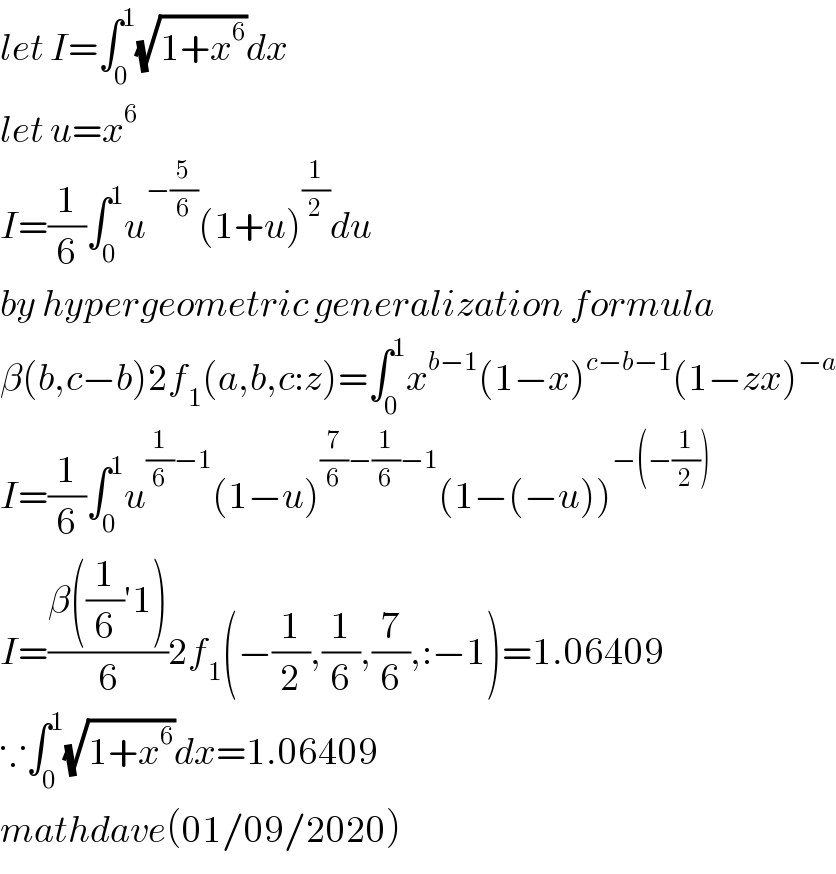 let I=∫_0 ^1 (√(1+x^6 ))dx  let u=x^6   I=(1/6)∫_0 ^1 u^(−(5/6)) (1+u)^(1/2) du  by hypergeometric generalization formula  β(b,c−b)2f_1 (a,b,c:z)=∫_0 ^1 x^(b−1) (1−x)^(c−b−1) (1−zx)^(−a)   I=(1/6)∫_0 ^1 u^((1/6)−1) (1−u)^((7/6)−(1/6)−1) (1−(−u))^(−(−(1/2)))   I=((β((1/6)′1))/6)2f_1 (−(1/2),(1/6),(7/6),:−1)=1.06409  ∵∫_0 ^1 (√(1+x^6 ))dx=1.06409  mathdave(01/09/2020)  