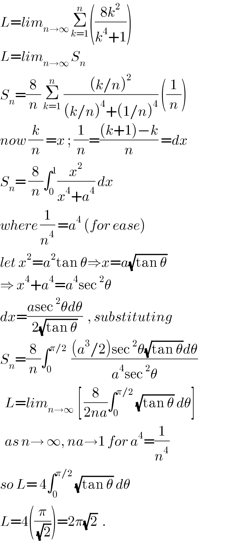L=lim_(n→∞ ) Σ_(k=1) ^n (((8k^2 )/(k^4 +1)))  L=lim_(n→∞ ) S_n   S_n =(8/n) Σ_(k=1) ^n  (((k/n)^2 )/((k/n)^4 +(1/n)^4 )) ((1/n))  now (k/n) =x ; (1/n)=(((k+1)−k)/n) =dx  S_n = (8/n)∫_0 ^1 (x^2 /(x^4 +a^4 )) dx   where (1/n^4 ) =a^4  (for ease)  let x^2 =a^2 tan θ⇒x=a(√(tan θ))  ⇒ x^4 +a^4 =a^4 sec^2 θ  dx=((asec^2 θdθ)/(2(√(tan θ))))  , substituting  S_n =(8/n)∫_0 ^(π/2)   (((a^3 /2)sec^2 θ(√(tan θ))dθ)/(a^4 sec^2 θ))    L=lim_(n→∞  ) [ (8/(2na))∫_0 ^(π/2)  (√(tan θ)) dθ]    as n→ ∞, na→1 for a^4 =(1/n^4 )  so L= 4∫_0 ^(π/2)  (√(tan θ)) dθ  L=4((π/(√2)))=2π(√2)  .  