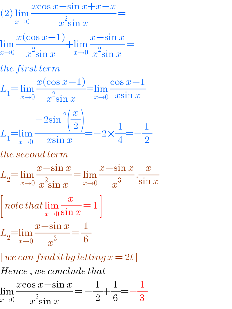 (2) lim_(x→0)  ((xcos x−sin x+x−x)/(x^2 sin x)) =  lim_(x→0)  ((x(cos x−1))/(x^2 sin x))+lim_(x→0)  ((x−sin x)/(x^2 sin x)) =  the first term  L_1 = lim_(x→0)  ((x(cos x−1))/(x^2 sin x))=lim_(x→0)  ((cos x−1)/(xsin x))  L_1 =lim_(x→0)  ((−2sin^2 ((x/2)))/(xsin x))=−2×(1/4)=−(1/2)  the second term   L_2 = lim_(x→0)  ((x−sin x)/(x^2 sin x)) = lim_(x→0)  ((x−sin x)/x^3 ) .(x/(sin x))  [ note that lim_(x→0)  (x/(sin x)) = 1 ]  L_2 =lim_(x→0)  ((x−sin x)/x^3 ) = (1/6)  [ we can find it by letting x = 2t ]  Hence , we conclude that   lim_(x→0)  ((xcos x−sin x)/(x^2 sin x)) = −(1/2)+(1/6)=−(1/3)  