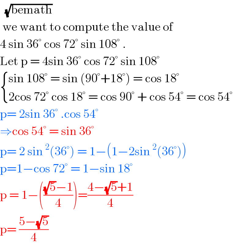   (√(bemath))   we want to compute the value of   4 sin 36° cos 72° sin 108° .  Let p = 4sin 36° cos 72° sin 108°    { ((sin 108° = sin (90°+18°) = cos 18°)),((2cos 72° cos 18° = cos 90° + cos 54° = cos 54°)) :}  p= 2sin 36° .cos 54°  ⇒cos 54° = sin 36°  p= 2 sin^2 (36°) = 1−(1−2sin^2 (36°))  p=1−cos 72° = 1−sin 18°  p = 1−((((√5)−1)/4))=((4−(√5)+1)/4)  p= ((5−(√5))/4)  