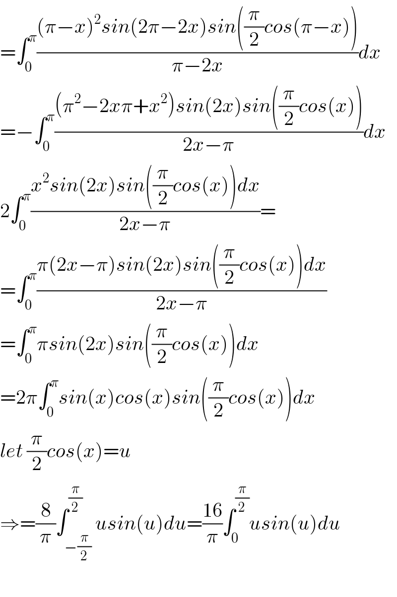 =∫_0 ^π (((π−x)^2 sin(2π−2x)sin((π/2)cos(π−x)))/(π−2x))dx  =−∫_0 ^π (((π^2 −2xπ+x^2 )sin(2x)sin((π/2)cos(x)))/(2x−π))dx  2∫_0 ^π ((x^2 sin(2x)sin((π/2)cos(x))dx)/(2x−π))=  =∫_0 ^π ((π(2x−π)sin(2x)sin((π/2)cos(x))dx)/(2x−π))  =∫_0 ^π πsin(2x)sin((π/2)cos(x))dx  =2π∫_0 ^π sin(x)cos(x)sin((π/2)cos(x))dx  let (π/2)cos(x)=u  ⇒=(8/π)∫_(−(π/2)) ^(π/2) usin(u)du=((16)/π)∫_0 ^(π/2) usin(u)du    