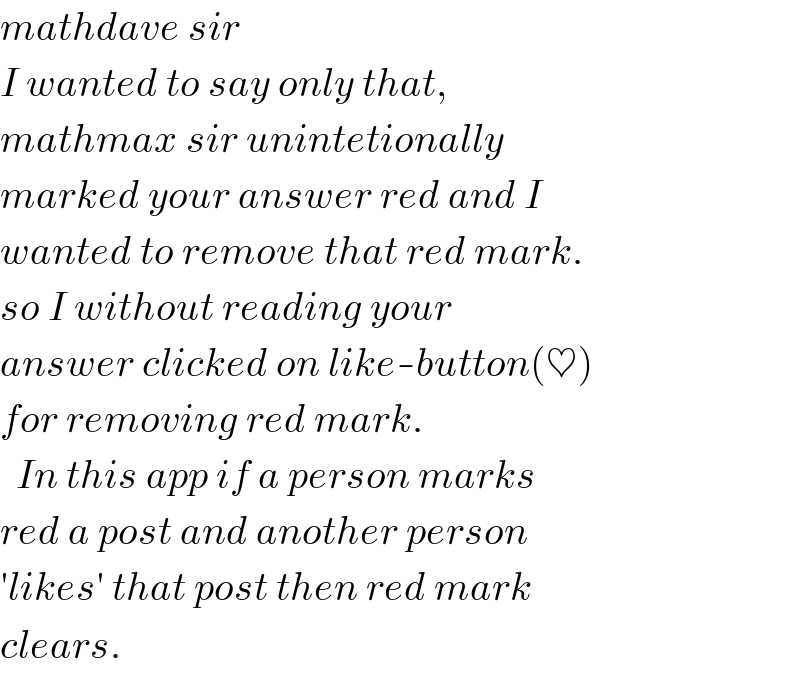 mathdave sir  I wanted to say only that,  mathmax sir unintetionally   marked your answer red and I  wanted to remove that red mark.  so I without reading your  answer clicked on like-button(♥)  for removing red mark.    In this app if a person marks  red a post and another person  ′likes′ that post then red mark  clears.  