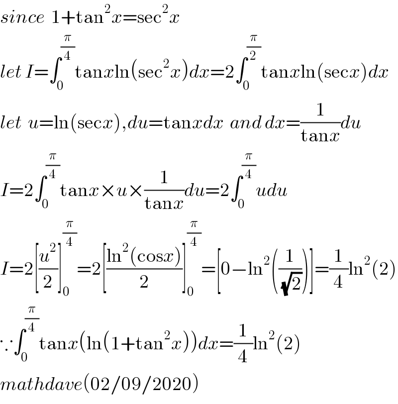 since  1+tan^2 x=sec^2 x  let I=∫_0 ^(π/4) tanxln(sec^2 x)dx=2∫_0 ^(π/2) tanxln(secx)dx  let  u=ln(secx),du=tanxdx  and dx=(1/(tanx))du  I=2∫_0 ^(π/4) tanx×u×(1/(tanx))du=2∫_0 ^(π/4) udu  I=2[(u^2 /2)]_0 ^(π/4) =2[((ln^2 (cosx))/2)]_0 ^(π/4) =[0−ln^2 ((1/(√2)))]=(1/4)ln^2 (2)  ∵∫_0 ^(π/4) tanx(ln(1+tan^2 x))dx=(1/4)ln^2 (2)  mathdave(02/09/2020)  