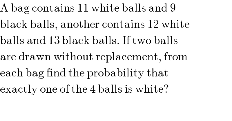 A bag contains 11 white balls and 9  black balls, another contains 12 white  balls and 13 black balls. If two balls  are drawn without replacement, from  each bag find the probability that  exactly one of the 4 balls is white?  