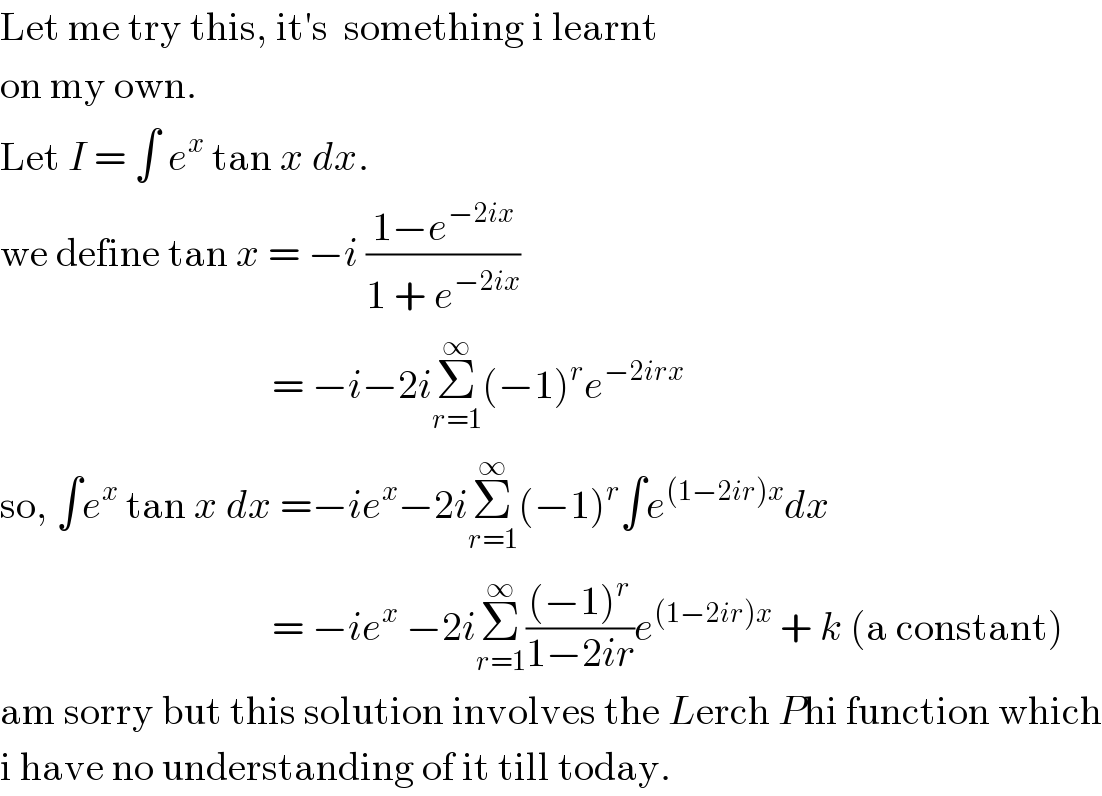 Let me try this, it′s  something i learnt  on my own.  Let I = ∫ e^x  tan x dx.  we define tan x = −i ((1−e^(−2ix) )/(1 + e^(−2ix) ))                                     = −i−2iΣ_(r=1) ^∞ (−1)^r e^(−2irx)   so, ∫e^x  tan x dx =−ie^x −2iΣ_(r=1) ^∞ (−1)^r ∫e^((1−2ir)x) dx                                    = −ie^x  −2iΣ_(r=1) ^∞ (((−1)^r )/(1−2ir))e^((1−2ir)x)  + k (a constant)  am sorry but this solution involves the Lerch Phi function which  i have no understanding of it till today.  