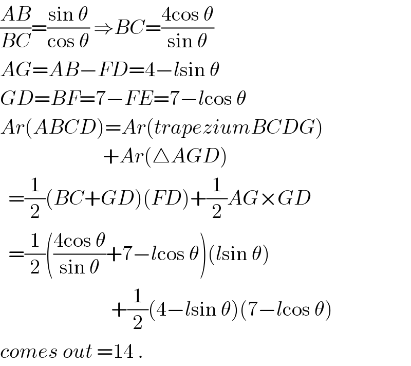 ((AB)/(BC))=((sin θ)/(cos θ)) ⇒BC=((4cos θ)/(sin θ))  AG=AB−FD=4−lsin θ  GD=BF=7−FE=7−lcos θ  Ar(ABCD)=Ar(trapeziumBCDG)                           +Ar(△AGD)    =(1/2)(BC+GD)(FD)+(1/2)AG×GD    =(1/2)(((4cos θ)/(sin θ))+7−lcos θ)(lsin θ)                             +(1/2)(4−lsin θ)(7−lcos θ)  comes out =14 .  