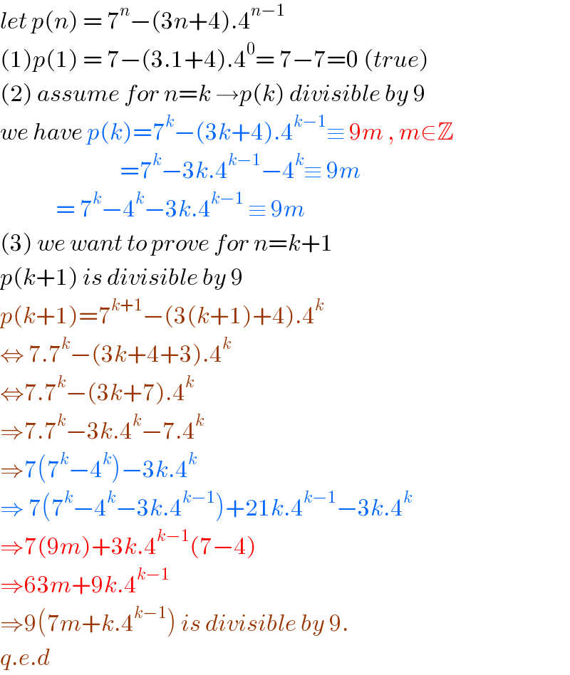 let p(n) = 7^n −(3n+4).4^(n−1)   (1)p(1) = 7−(3.1+4).4^0 = 7−7=0 (true)  (2) assume for n=k →p(k) divisible by 9  we have p(k)=7^k −(3k+4).4^(k−1) ≡ 9m , m∈Z                              =7^k −3k.4^(k−1) −4^k ≡ 9m               = 7^k −4^k −3k.4^(k−1)  ≡ 9m  (3) we want to prove for n=k+1   p(k+1) is divisible by 9  p(k+1)=7^(k+1) −(3(k+1)+4).4^k   ⇔ 7.7^k −(3k+4+3).4^k   ⇔7.7^k −(3k+7).4^k   ⇒7.7^k −3k.4^k −7.4^k   ⇒7(7^k −4^k )−3k.4^k   ⇒ 7(7^k −4^k −3k.4^(k−1) )+21k.4^(k−1) −3k.4^k   ⇒7(9m)+3k.4^(k−1) (7−4)  ⇒63m+9k.4^(k−1)   ⇒9(7m+k.4^(k−1) ) is divisible by 9.  q.e.d   