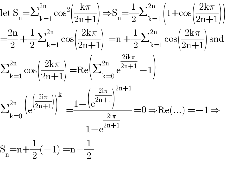 let S_n =Σ_(k=1) ^(2n)  cos^2 (((kπ)/(2n+1))) ⇒S_n =(1/2)Σ_(k=1) ^(2n)  (1+cos(((2kπ)/(2n+1))))  =((2n)/2) +(1/2)Σ_(k=1) ^(2n)  cos(((2kπ)/(2n+1)))  =n +(1/2)Σ_(k=1) ^(2n)  cos(((2kπ)/(2n+1))) snd  Σ_(k=1) ^(2n)  cos(((2kπ)/(2n+1))) =Re(Σ_(k=0) ^(2n)  e^((2ikπ)/(2n+1))  −1)  Σ_(k=0) ^(2n)  (e^((((2iπ)/(2n+1)))) )^k   =((1−(e^((2iπ)/(2n+1)) )^(2n+1) )/(1−e^((2iπ)/(2n+1)) )) =0 ⇒Re(...) =−1 ⇒  S_n =n+(1/2)(−1) =n−(1/2)    