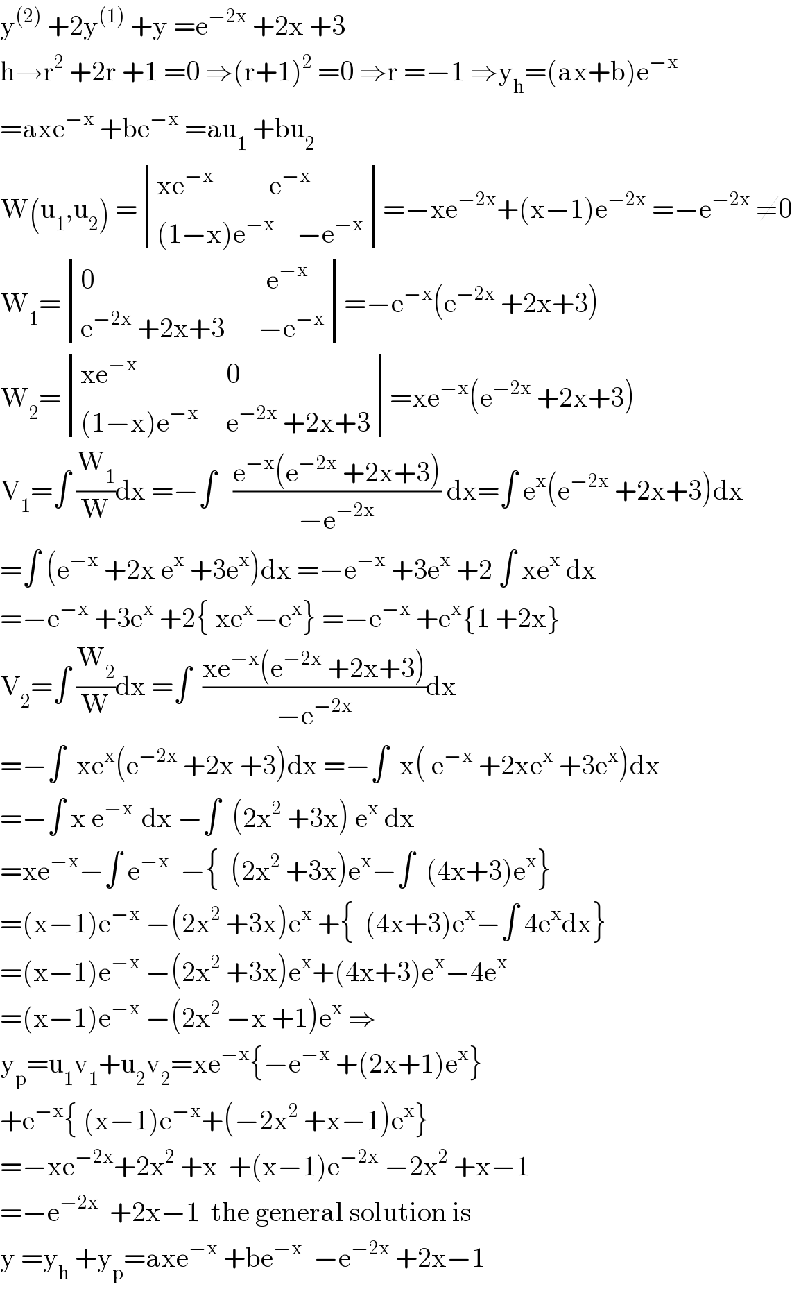 y^((2))  +2y^((1))  +y =e^(−2x)  +2x +3  h→r^2  +2r +1 =0 ⇒(r+1)^2  =0 ⇒r =−1 ⇒y_h =(ax+b)e^(−x)   =axe^(−x)  +be^(−x)  =au_1  +bu_2   W(u_1 ,u_2 ) = determinant (((xe^(−x)           e^(−x) )),(((1−x)e^(−x)     −e^(−x) )))=−xe^(−2x) +(x−1)e^(−2x)  =−e^(−2x)  ≠0  W_1 = determinant (((0                               e^(−x) )),((e^(−2x)  +2x+3      −e^(−x) )))=−e^(−x) (e^(−2x)  +2x+3)  W_2 = determinant (((xe^(−x)                 0)),(((1−x)e^(−x)      e^(−2x)  +2x+3)))=xe^(−x) (e^(−2x)  +2x+3)  V_1 =∫ (W_1 /W)dx =−∫   ((e^(−x) (e^(−2x)  +2x+3))/(−e^(−2x) )) dx=∫ e^x (e^(−2x)  +2x+3)dx  =∫ (e^(−x)  +2x e^x  +3e^x )dx =−e^(−x)  +3e^x  +2 ∫ xe^x  dx  =−e^(−x)  +3e^x  +2{ xe^x −e^x } =−e^(−x)  +e^x {1 +2x}  V_2 =∫ (W_2 /W)dx =∫  ((xe^(−x) (e^(−2x)  +2x+3))/(−e^(−2x) ))dx  =−∫  xe^x (e^(−2x)  +2x +3)dx =−∫  x( e^(−x)  +2xe^x  +3e^x )dx  =−∫ x e^(−x )  dx −∫  (2x^2  +3x) e^x  dx  =xe^(−x) −∫ e^(−x)   −{  (2x^2  +3x)e^x −∫  (4x+3)e^x }  =(x−1)e^(−x)  −(2x^2  +3x)e^x  +{  (4x+3)e^x −∫ 4e^x dx}  =(x−1)e^(−x)  −(2x^2  +3x)e^x +(4x+3)e^x −4e^x   =(x−1)e^(−x)  −(2x^2  −x +1)e^x  ⇒  y_p =u_1 v_1 +u_2 v_2 =xe^(−x) {−e^(−x)  +(2x+1)e^x }  +e^(−x) { (x−1)e^(−x) +(−2x^2  +x−1)e^x }  =−xe^(−2x) +2x^2  +x  +(x−1)e^(−2x)  −2x^2  +x−1  =−e^(−2x)   +2x−1  the general solution is  y =y_h  +y_p =axe^(−x)  +be^(−x)   −e^(−2x)  +2x−1  