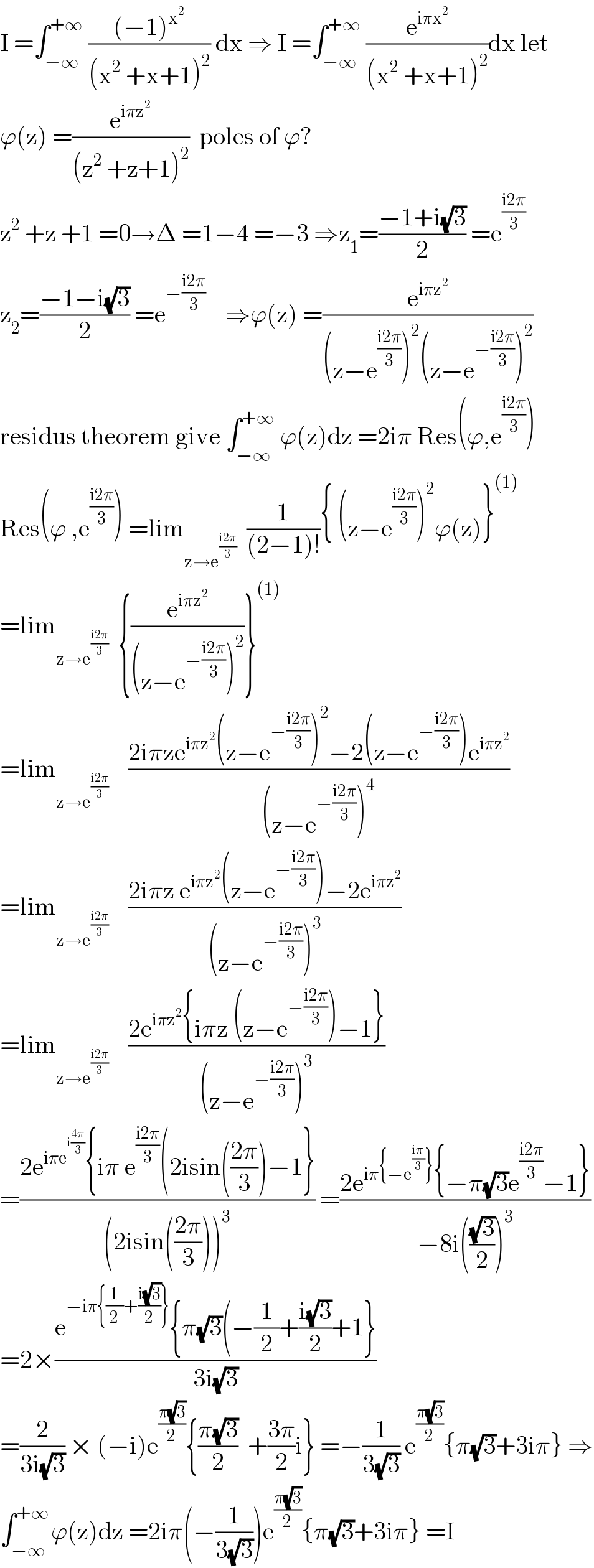I =∫_(−∞) ^(+∞)  (((−1)^x^2  )/((x^2  +x+1)^2 )) dx ⇒ I =∫_(−∞) ^(+∞)  (e^(iπx^2 ) /((x^2  +x+1)^2 ))dx let  ϕ(z) =(e^(iπz^2 ) /((z^2  +z+1)^2 ))  poles of ϕ?  z^2  +z +1 =0→Δ =1−4 =−3 ⇒z_1 =((−1+i(√3))/2) =e^((i2π)/3)   z_2 =((−1−i(√3))/2) =e^(−((i2π)/3))     ⇒ϕ(z) =(e^(iπz^2 ) /((z−e^((i2π)/3) )^2 (z−e^(−((i2π)/3)) )^2 ))  residus theorem give ∫_(−∞) ^(+∞)  ϕ(z)dz =2iπ Res(ϕ,e^((i2π)/3) )  Res(ϕ ,e^((i2π)/3) ) =lim_(z→e^((i2π)/3) )   (1/((2−1)!)){ (z−e^((i2π)/3) )^2 ϕ(z)}^((1))   =lim_(z→e^((i2π)/3) )   {(e^(iπz^2 ) /((z−e^(−((i2π)/3)) )^2 ))}^((1))   =lim_(z→e^((i2π)/3) )     ((2iπze^(iπz^2 ) (z−e^(−((i2π)/3)) )^2 −2(z−e^(−((i2π)/3)) )e^(iπz^2 ) )/((z−e^(−((i2π)/3)) )^4 ))  =lim_(z→e^((i2π)/3) )     ((2iπz e^(iπz^2 ) (z−e^(−((i2π)/3)) )−2e^(iπz^2 ) )/((z−e^(−((i2π)/3)) )^3 ))  =lim_(z→e^((i2π)/3) )     ((2e^(iπz^2 ) {iπz (z−e^(−((i2π)/3)) )−1})/((z−e^(−((i2π)/3)) )^3 ))  =((2e^(iπe^(i((4π)/3)) ) {iπ e^((i2π)/3) (2isin(((2π)/3))−1})/((2isin(((2π)/3)))^3 )) =((2e^(iπ{−e^((iπ)/3) }) {−π(√3)e^((i2π)/3) −1})/(−8i(((√3)/2))^3 ))  =2×((e^(−iπ{(1/2)+((i(√3))/2)}) {π(√3)(−(1/2)+((i(√3))/2)+1})/(3i(√3)))  =(2/(3i(√3))) × (−i)e^((π(√3))/2) {((π(√3))/2)  +((3π)/2)i} =−(1/(3(√3))) e^((π(√3))/2) {π(√3)+3iπ} ⇒  ∫_(−∞) ^(+∞ ) ϕ(z)dz =2iπ(−(1/(3(√3))))e^((π(√3))/2) {π(√3)+3iπ} =I  