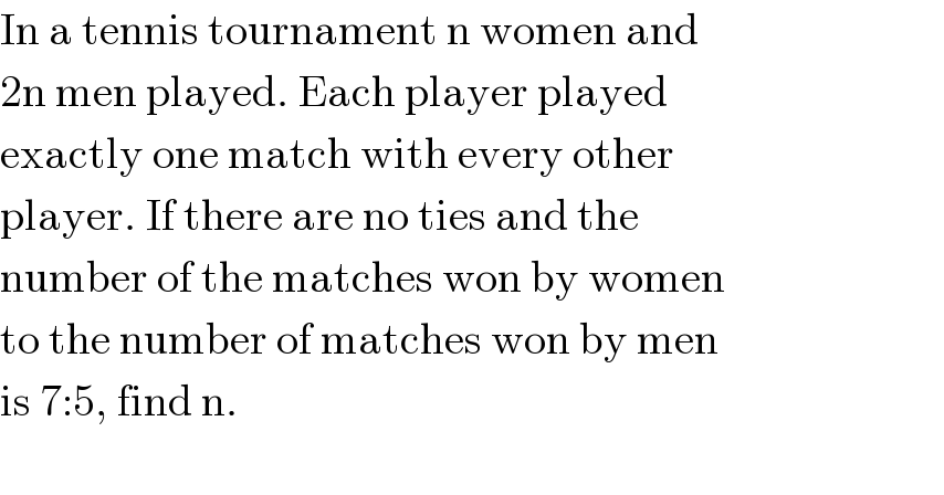 In a tennis tournament n women and  2n men played. Each player played  exactly one match with every other  player. If there are no ties and the  number of the matches won by women  to the number of matches won by men  is 7:5, find n.    