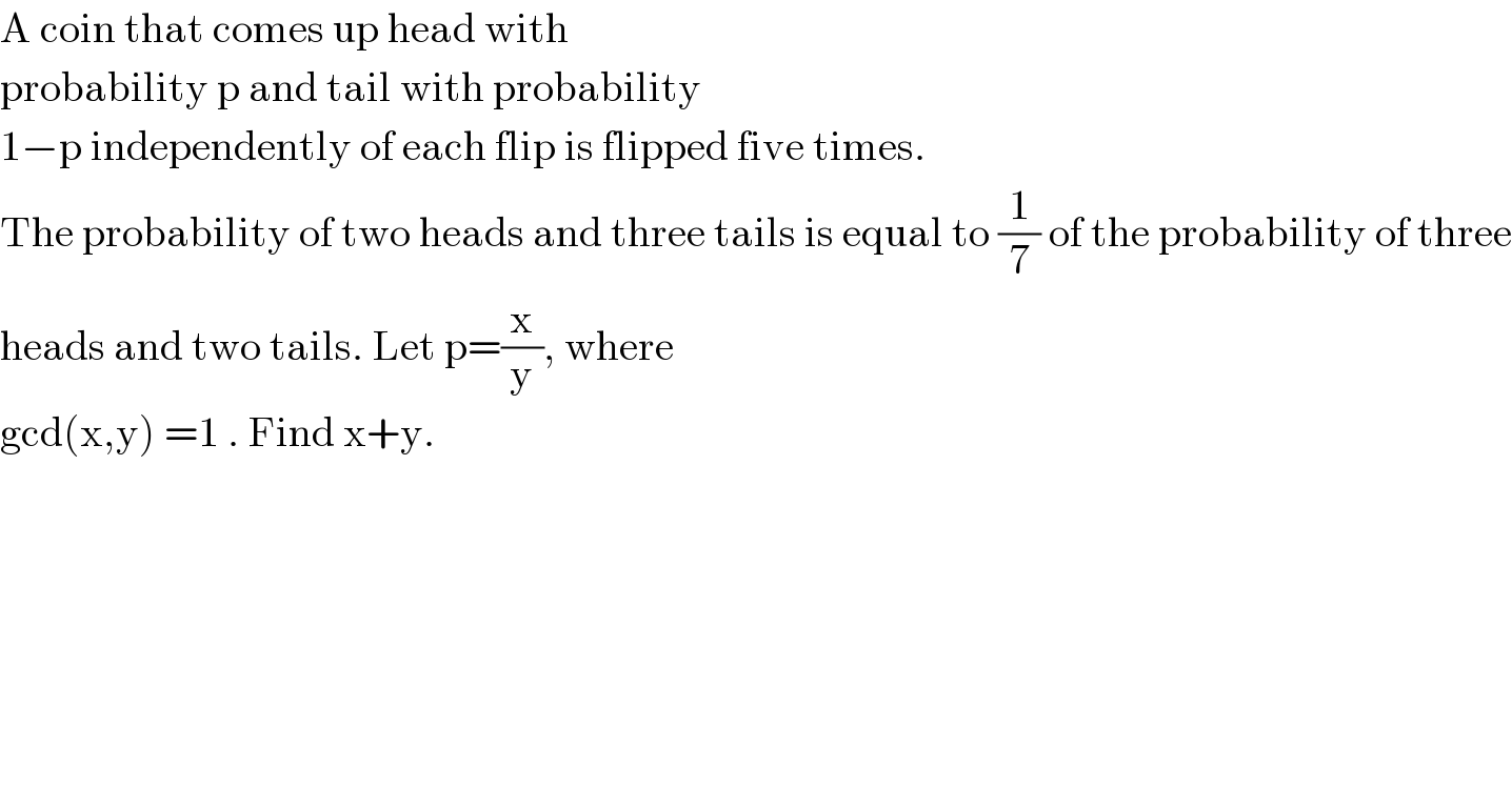 A coin that comes up head with  probability p and tail with probability  1−p independently of each flip is flipped five times.  The probability of two heads and three tails is equal to (1/7) of the probability of three  heads and two tails. Let p=(x/y), where  gcd(x,y) =1 . Find x+y.  