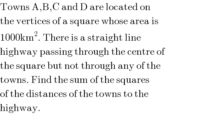 Towns A,B,C and D are located on  the vertices of a square whose area is  1000km^2 . There is a straight line  highway passing through the centre of  the square but not through any of the  towns. Find the sum of the squares  of the distances of the towns to the  highway.  