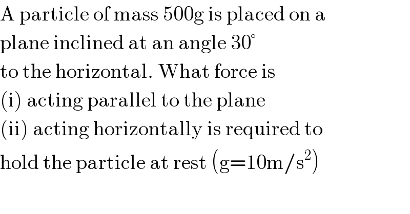 A particle of mass 500g is placed on a   plane inclined at an angle 30°  to the horizontal. What force is  (i) acting parallel to the plane  (ii) acting horizontally is required to  hold the particle at rest (g=10m/s^2 )  