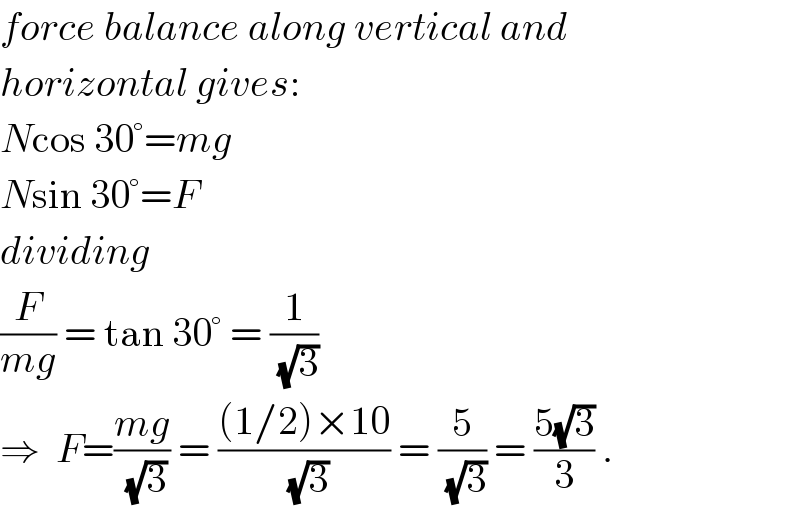 force balance along vertical and  horizontal gives:  Ncos 30°=mg  Nsin 30°=F  dividing  (F/(mg)) = tan 30° = (1/( (√3)))  ⇒  F=((mg)/( (√3))) = (((1/2)×10)/( (√3))) = (5/( (√3))) = ((5(√3))/3) .  