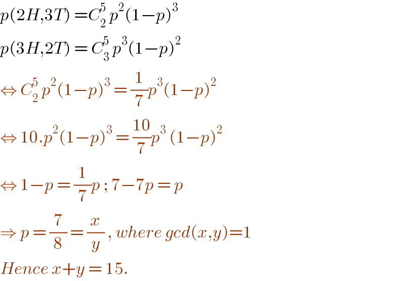 p(2H,3T) =C_2 ^5  p^2 (1−p)^3   p(3H,2T) = C_3 ^5  p^3 (1−p)^2   ⇔ C_2 ^5  p^2 (1−p)^3  = (1/7)p^3 (1−p)^2   ⇔ 10.p^2 (1−p)^3  = ((10)/7)p^3  (1−p)^2   ⇔ 1−p = (1/7)p ; 7−7p = p  ⇒ p = (7/8) = (x/y) , where gcd(x,y)=1  Hence x+y = 15.  