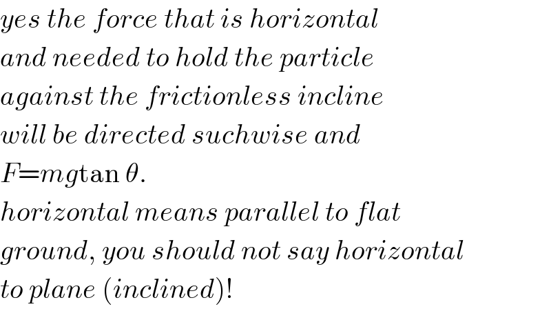 yes the force that is horizontal  and needed to hold the particle  against the frictionless incline  will be directed suchwise and  F=mgtan θ.  horizontal means parallel to flat  ground, you should not say horizontal  to plane (inclined)!  