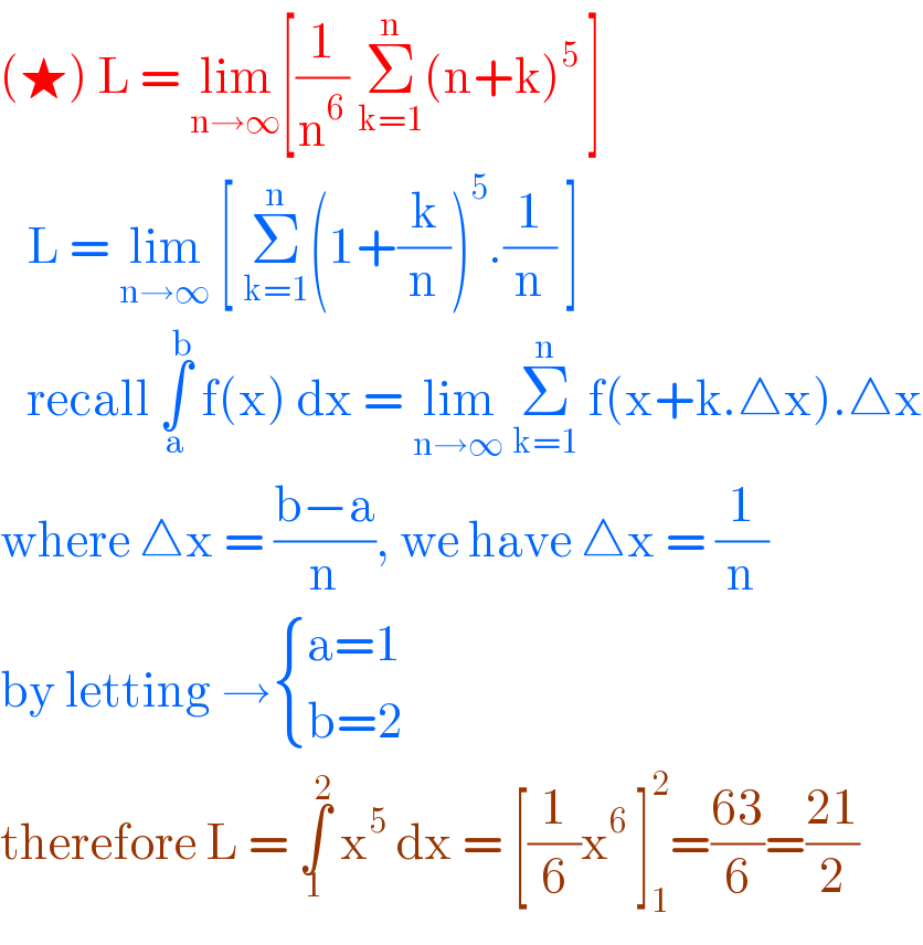 (★) L = lim_(n→∞) [(1/n^6 ) Σ_(k=1) ^n (n+k)^5  ]     L = lim_(n→∞)  [ Σ_(k=1) ^n (1+(k/n))^5 .(1/n) ]     recall ∫_a ^b  f(x) dx = lim_(n→∞)  Σ_(k=1) ^n  f(x+k.△x).△x  where △x = ((b−a)/n), we have △x = (1/n)  by letting → { ((a=1)),((b=2)) :}  therefore L = ∫_1 ^2  x^5  dx = [(1/6)x^6  ]_1 ^2 =((63)/6)=((21)/2)  
