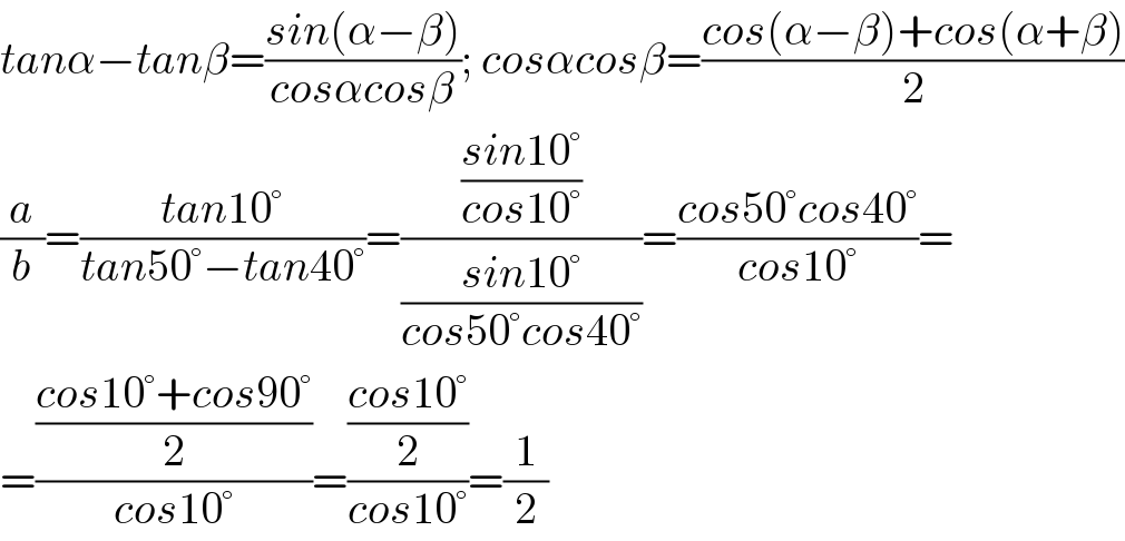 tanα−tanβ=((sin(α−β))/(cosαcosβ)); cosαcosβ=((cos(α−β)+cos(α+β))/2)  (a/b)=((tan10°)/(tan50°−tan40°))=(((sin10°)/(cos10°))/((sin10°)/(cos50°cos40°)))=((cos50°cos40°)/(cos10°))=  =(((cos10°+cos90°)/2)/(cos10°))=(((cos10°)/2)/(cos10°))=(1/2)  