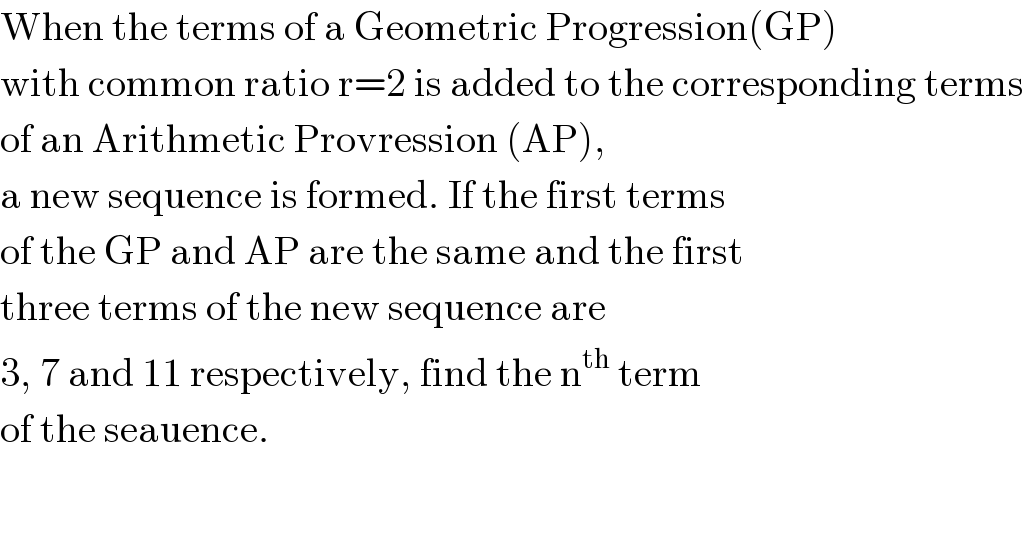 When the terms of a Geometric Progression(GP)  with common ratio r=2 is added to the corresponding terms  of an Arithmetic Provression (AP),  a new sequence is formed. If the first terms  of the GP and AP are the same and the first  three terms of the new sequence are  3, 7 and 11 respectively, find the n^(th)  term  of the seauence.  
