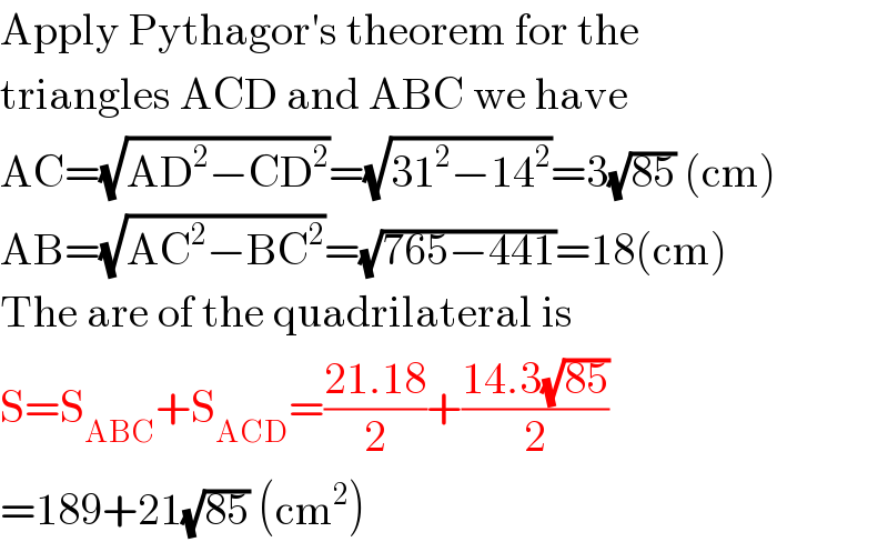 Apply Pythagor′s theorem for the  triangles ACD and ABC we have  AC=(√(AD^2 −CD^2 ))=(√(31^2 −14^2 ))=3(√(85)) (cm)  AB=(√(AC^2 −BC^2 ))=(√(765−441))=18(cm)  The are of the quadrilateral is  S=S_(ABC) +S_(ACD) =((21.18)/2)+((14.3(√(85)))/2)  =189+21(√(85)) (cm^2 )  