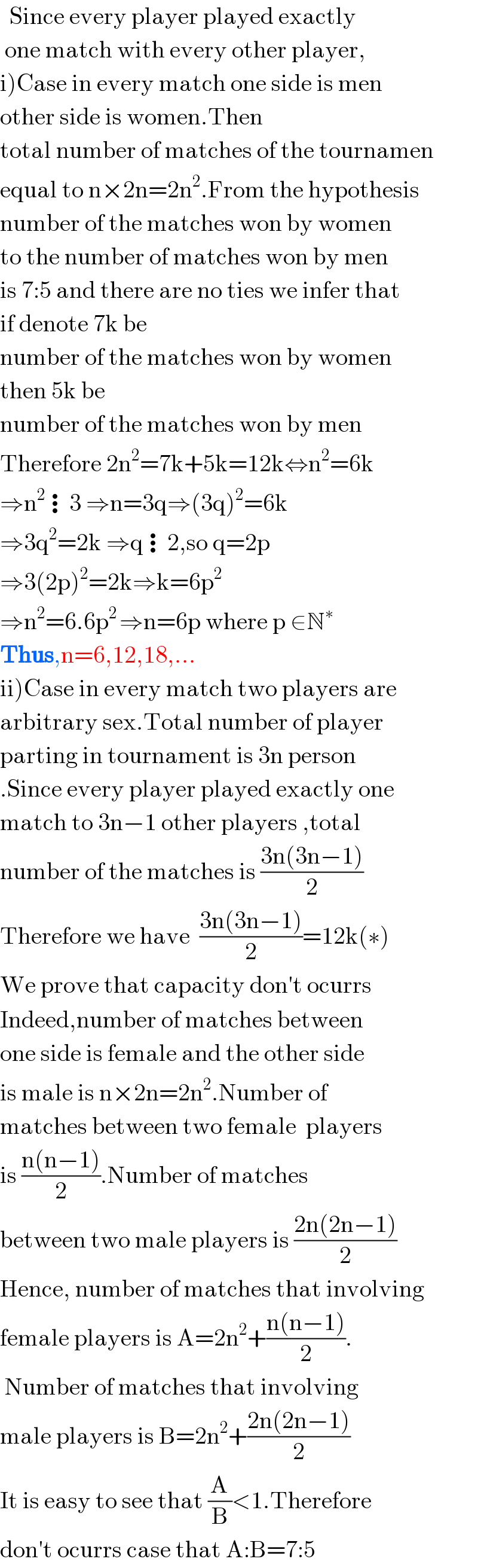   Since every player played exactly   one match with every other player,  i)Case in every match one side is men  other side is women.Then  total number of matches of the tournamen  equal to n×2n=2n^2 .From the hypothesis  number of the matches won by women  to the number of matches won by men  is 7:5 and there are no ties we infer that  if denote 7k be  number of the matches won by women  then 5k be  number of the matches won by men  Therefore 2n^2 =7k+5k=12k⇔n^2 =6k  ⇒n^2 ⋮3 ⇒n=3q⇒(3q)^2 =6k  ⇒3q^2 =2k ⇒q⋮2,so q=2p  ⇒3(2p)^2 =2k⇒k=6p^2   ⇒n^2 =6.6p^(2 ) ⇒n=6p where p ∈N^∗   Thus,n=6,12,18,...  ii)Case in every match two players are  arbitrary sex.Total number of player  parting in tournament is 3n person  .Since every player played exactly one  match to 3n−1 other players ,total  number of the matches is ((3n(3n−1))/2)  Therefore we have  ((3n(3n−1))/2)=12k(∗)  We prove that capacity don′t ocurrs  Indeed,number of matches between  one side is female and the other side  is male is n×2n=2n^2 .Number of  matches between two female  players   is ((n(n−1))/2).Number of matches  between two male players is ((2n(2n−1))/2)  Hence, number of matches that involving  female players is A=2n^2 +((n(n−1))/2).   Number of matches that involving  male players is B=2n^2 +((2n(2n−1))/2)  It is easy to see that (A/B)<1.Therefore  don′t ocurrs case that A:B=7:5  