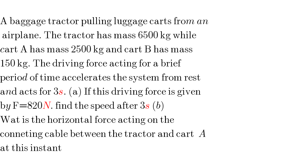   A baggage tractor pulling luggage carts from an   airplane. The tractor has mass 6500 kg while  cart A has mass 2500 kg and cart B has mass  150 kg. The driving force acting for a brief  period of time accelerates the system from rest  and acts for 3s. (a) If this driving force is given  by F=820N. find the speed after 3s (b)  Wat is the horizontal force acting on the  conneting cable between the tractor and cart  A   at this instant  